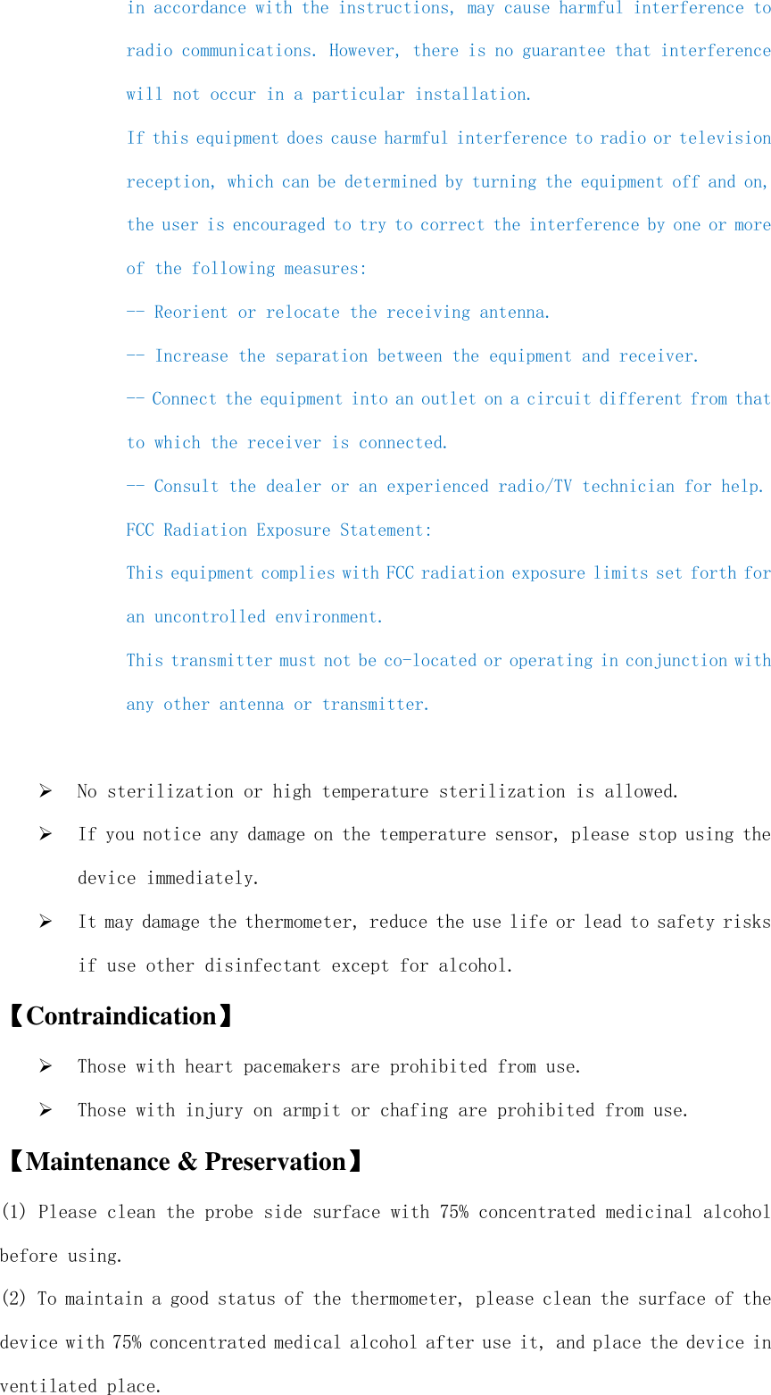  in accordance with the instructions, may cause harmful interference to radio communications. However, there is no guarantee that interference will not occur in a particular installation.  If this equipment does cause harmful interference to radio or television reception, which can be determined by turning the equipment off and on, the user is encouraged to try to correct the interference by one or more of the following measures:  -- Reorient or relocate the receiving antenna. -- Increase the separation between the equipment and receiver.  -- Connect the equipment into an outlet on a circuit different from that to which the receiver is connected.  -- Consult the dealer or an experienced radio/TV technician for help. FCC Radiation Exposure Statement: This equipment complies with FCC radiation exposure limits set forth for an uncontrolled environment.  This transmitter must not be co-located or operating in conjunction with any other antenna or transmitter.   No sterilization or high temperature sterilization is allowed.  If you notice any damage on the temperature sensor, please stop using the device immediately.  It may damage the thermometer, reduce the use life or lead to safety risks if use other disinfectant except for alcohol. 【【【【Contraindication】】】】  Those with heart pacemakers are prohibited from use.  Those with injury on armpit or chafing are prohibited from use. 【【【【Maintenance &amp; Preservation】】】】 (1) Please clean the probe side surface with 75% concentrated medicinal alcohol before using. (2) To maintain a good status of the thermometer, please clean the surface of the device with 75% concentrated medical alcohol after use it, and place the device in ventilated place. 