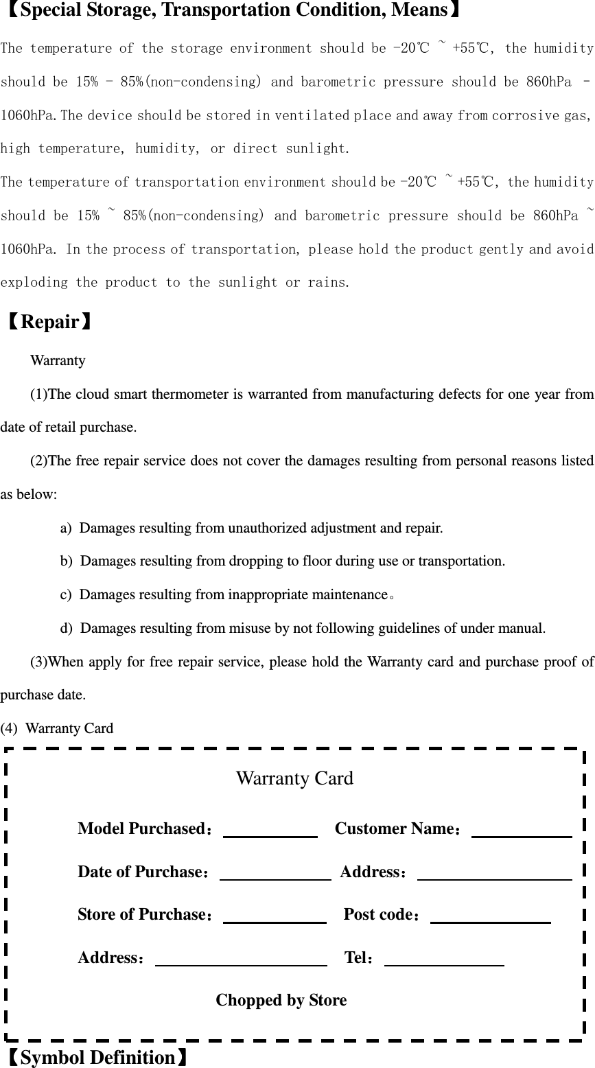  Warranty Card Model Purchased：：：：                          Customer Name：：：：                  Date of Purchase：：：：              Address：：：：                   Store of Purchase：：：：                            Post code：：：：                             Address：：：：                      Tel：：：：                                                             Chopped by Store  【【【【Special Storage, Transportation Condition, Means】】】】 The temperature of the storage environment should be -20℃ ~ +55℃, the humidity should be 15% - 85%(non-condensing) and barometric pressure should be 860hPa – 1060hPa.The device should be stored in ventilated place and away from corrosive gas, high temperature, humidity, or direct sunlight. The temperature of transportation environment should be -20℃ ~ +55℃, the humidity should be 15% ~ 85%(non-condensing) and barometric pressure should be 860hPa ~ 1060hPa. In the process of transportation, please hold the product gently and avoid exploding the product to the sunlight or rains. 【【【【Repair】】】】 Warranty (1)The cloud smart thermometer is warranted from manufacturing defects for one year from date of retail purchase. (2)The free repair service does not cover the damages resulting from personal reasons listed         as below:   a)  Damages resulting from unauthorized adjustment and repair. b)  Damages resulting from dropping to floor during use or transportation. c)  Damages resulting from inappropriate maintenance。 d)  Damages resulting from misuse by not following guidelines of under manual. (3)When apply for free repair service, please hold the Warranty card and purchase proof of purchase date. (4)  Warranty Card              【【【【Symbol Definition】】】】 