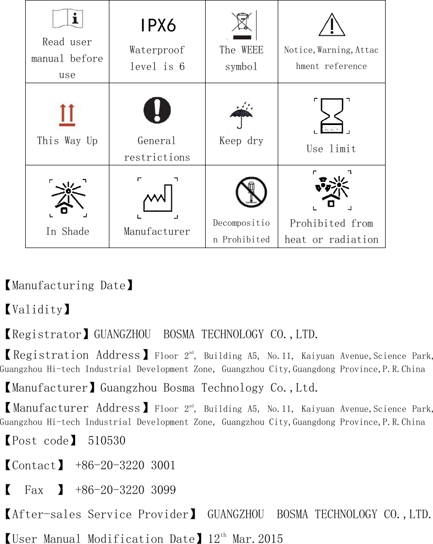       Read user manual before use    IPX6 Waterproof level is 6     The WEEE symbol     Notice,Warning,Attachment reference     This Way Up         General restrictions        Keep dry     Use limit  In Shade     Manufacturer    Decomposition Prohibited  Prohibited from heat or radiation  【Manufacturing Date】 【Validity】 【Registrator】GUANGZHOU  BOSMA TECHNOLOGY CO.,LTD. 【Registration Address】Floor 2nd, Building A5, No.11,  Kaiyuan Avenue,Science Park, Guangzhou Hi-tech Industrial Development Zone, Guangzhou City,Guangdong Province,P.R.China 【Manufacturer】Guangzhou Bosma Technology Co.,Ltd. 【Manufacturer Address】Floor 2nd, Building A5, No.11,  Kaiyuan Avenue,Science Park, Guangzhou Hi-tech Industrial Development Zone, Guangzhou City,Guangdong Province,P.R.China 【Post code】 510530 【Contact】 +86-20-3220 3001 【  Fax  】 +86-20-3220 3099 【After-sales Service Provider】 GUANGZHOU  BOSMA TECHNOLOGY CO.,LTD. 【User Manual Modification Date】12th Mar.2015      