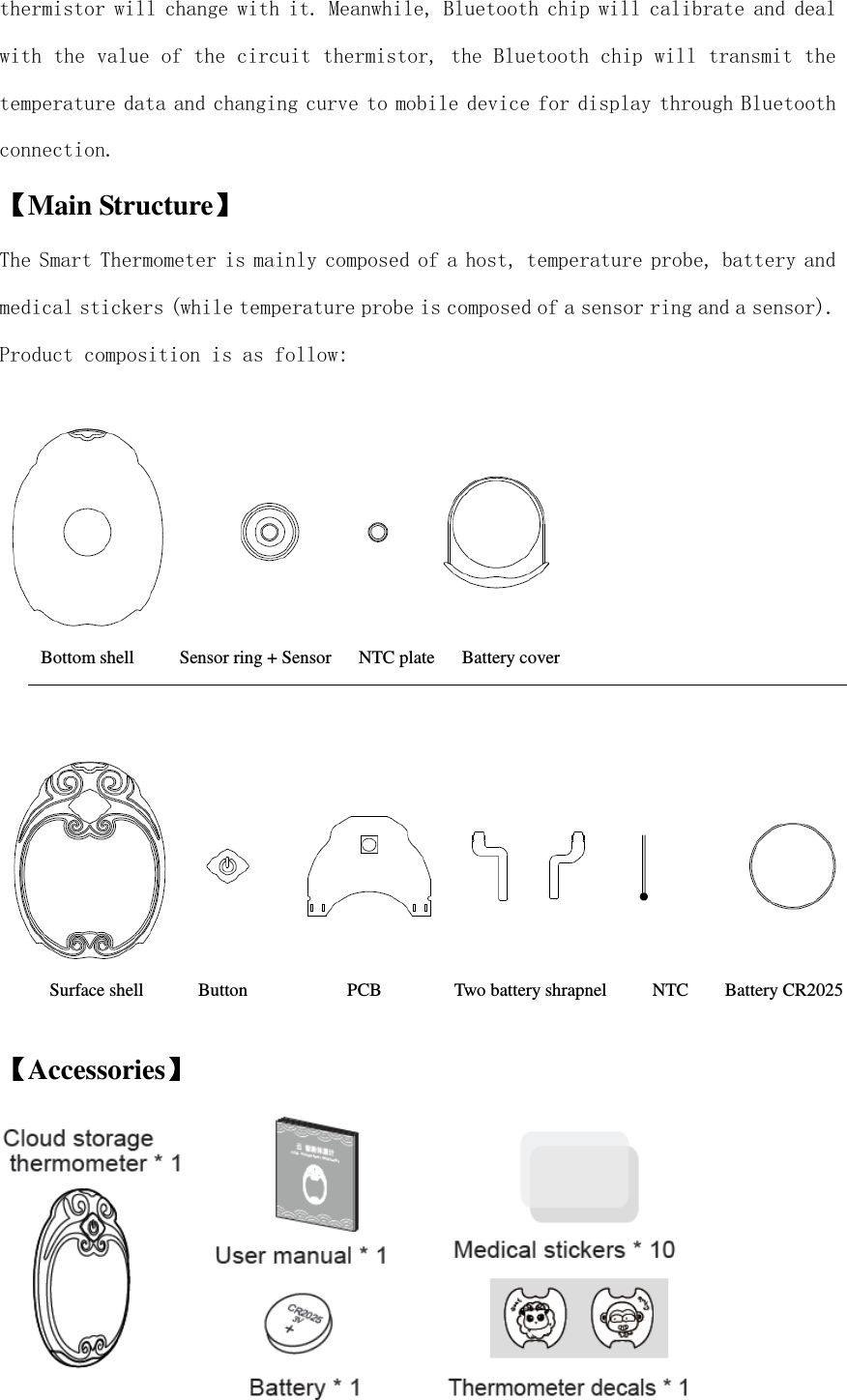  thermistor will change with it. Meanwhile, Bluetooth chip will calibrate and deal with the value of the circuit thermistor, the Bluetooth chip will transmit the temperature data and changing curve to mobile device for display through Bluetooth connection.  【【【【Main Structure】】】】 The Smart Thermometer is mainly composed of a host, temperature probe, battery and medical stickers (while temperature probe is composed of a sensor ring and a sensor). Product composition is as follow:    【【【【Accessories】】】】     Bottom shell          Sensor ring + Sensor      NTC plate      Battery cover Surface shell            Button                      PCB                Two battery shrapnel          NTC        Battery CR2025 