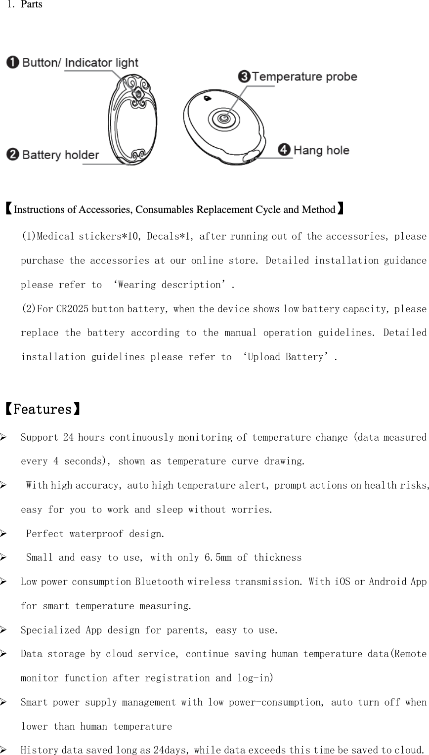  1. Parts        【【【【Instructions of Accessories, Consumables Replacement Cycle and Method】】】】 (1)Medical stickers*10, Decals*1, after running out of the accessories, please purchase the accessories at our online store. Detailed installation guidance please refer to ‘Wearing description’. (2)For CR2025 button battery, when the device shows low battery capacity, please replace the battery according to the manual operation guidelines. Detailed installation guidelines please refer to ‘Upload Battery’.  【【【【FeaturesFeaturesFeaturesFeatures】】】】         Support 24 hours continuously monitoring of temperature change (data measured every 4 seconds), shown as temperature curve drawing.   With high accuracy, auto high temperature alert, prompt actions on health risks, easy for you to work and sleep without worries.   Perfect waterproof design.   Small and easy to use, with only 6.5mm of thickness   Low power consumption Bluetooth wireless transmission. With iOS or Android App for smart temperature measuring.  Specialized App design for parents, easy to use.  Data storage by cloud service, continue saving human temperature data(Remote monitor function after registration and log-in)  Smart power supply management with low power-consumption, auto turn off when lower than human temperature  History data saved long as 24days, while data exceeds this time be saved to cloud. 