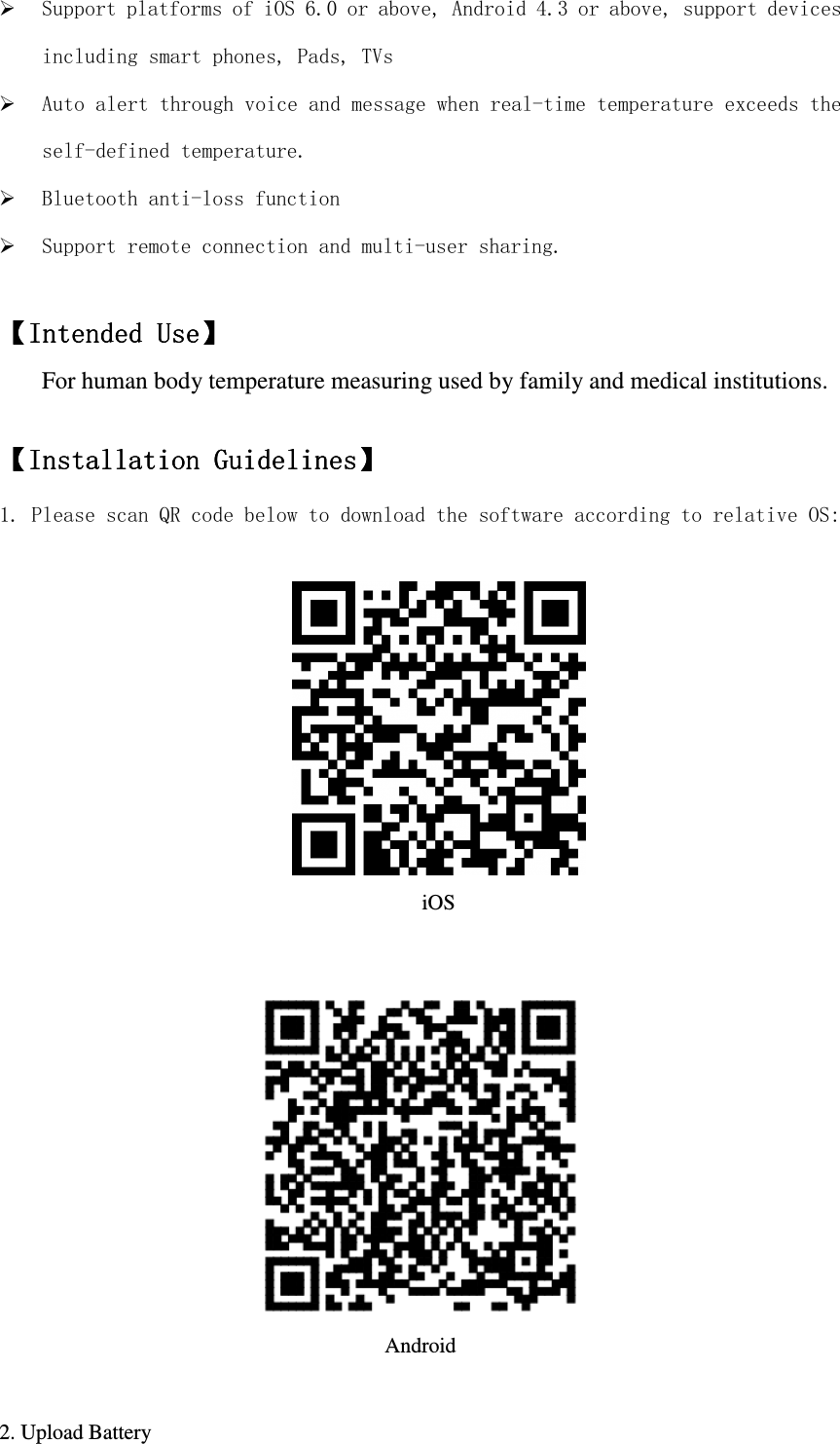   Support platforms of iOS 6.0 or above, Android 4.3 or above, support devices including smart phones, Pads, TVs  Auto alert through voice and message when real-time temperature exceeds the self-defined temperature.  Bluetooth anti-loss function  Support remote connection and multi-user sharing.  【【【【Intended UseIntended UseIntended UseIntended Use】】】】    For human body temperature measuring used by family and medical institutions.  【【【【Installation GuidInstallation GuidInstallation GuidInstallation Guidelineselineselineselines】】】】         1. Please scan QR code below to download the software according to relative OS:   iOS    Android  2. Upload Battery  