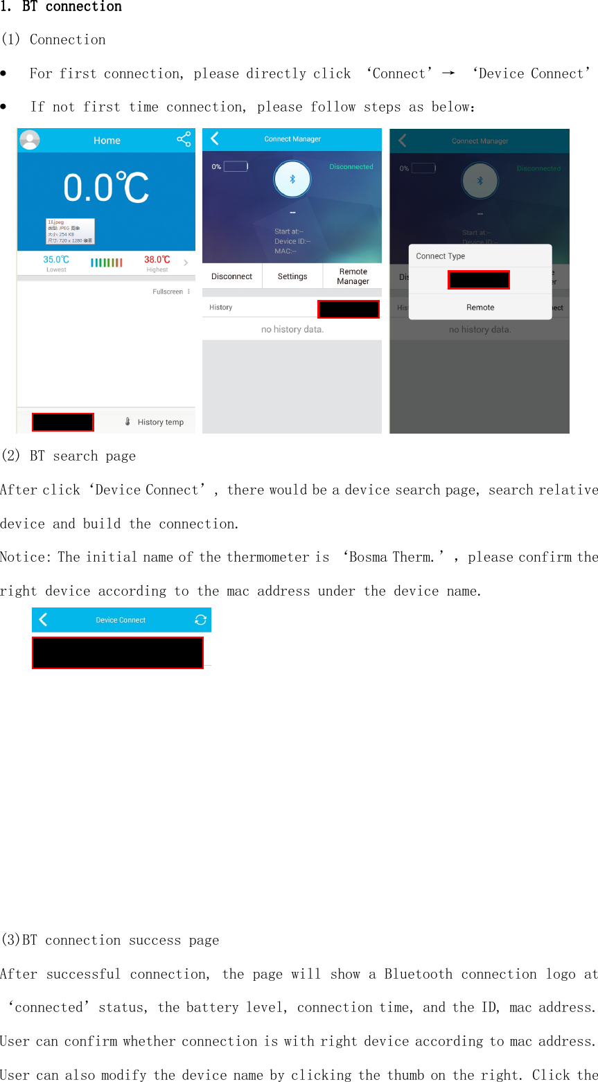  1. 1. 1. 1. BT connectionBT connectionBT connectionBT connection    (1) Connection • For first connection, please directly click ‘Connect’→ ‘Device Connect’ • If not first time connection, please follow steps as below：      (2) BT search page After click‘Device Connect’, there would be a device search page, search relative device and build the connection. Notice: The initial name of the thermometer is ‘Bosma Therm.’，please confirm the right device according to the mac address under the device name.   (3)BT connection success page After successful connection, the page will show a Bluetooth connection logo at ‘connected’status, the battery level, connection time, and the ID, mac address. User can confirm whether connection is with right device according to mac address. User can also modify the device name by clicking the thumb on the right. Click the 