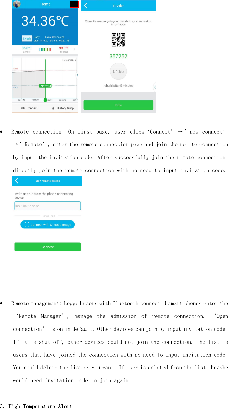      • Remote  connection:  On  first  page,  user  click‘Connect’ → ’new  connect’→’Remote’, enter the remote connection page and join the remote connection by input the invitation code. After successfully join the remote connection, directly join the remote connection with no need to input invitation code.  • Remote management: Logged users with Bluetooth connected smart phones enter the ‘Remote  Manager’,  manage  the  admission  of  remote  connection.  ‘Open connection’ is on in default. Other devices can join by input invitation code. If it’s shut off, other devices could not join the connection. The list is users that have joined the connection with no need to input invitation code. You could delete the list as you want. If user is deleted from the list, he/she would need invitation code to join again.  3. 3. 3. 3. HighHighHighHigh    Temperature AlTemperature AlTemperature AlTemperature Alertertertert    