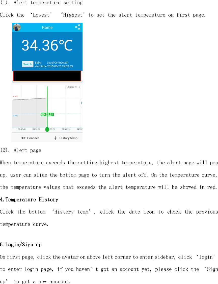  (1). Alert temperature setting Click the ‘Lowest’ ‘Highest’to set the alert temperature on first page.  (2). Alert page When temperature exceeds the setting highest temperature, the alert page will pop up, user can slide the bottom page to turn the alert off. On the temperature curve, the temperature values that exceeds the alert temperature will be showed in red. 4.4.4.4.Temperature HistoryTemperature HistoryTemperature HistoryTemperature History    Click  the  bottom ‘History temp’, click  the  date  icon to check the previous temperature curve.  5.5.5.5.LoginLoginLoginLogin////Sign upSign upSign upSign up    On first page, click the avatar on above left corner to enter sidebar, click ‘login’ to enter login page, if you haven’t got an account yet, please click the ‘Sign up’ to get a new account. 