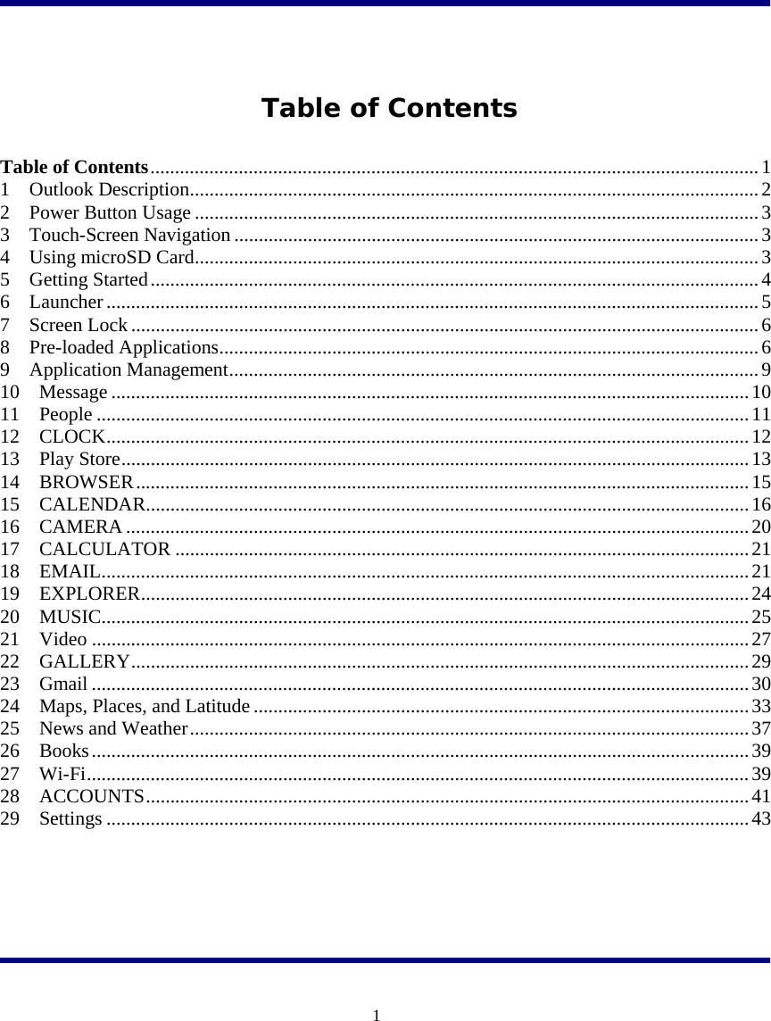  1   Table of Contents  Table of Contents ............................................................................................................................ 1 1  Outlook Description .................................................................................................................... 2 2  Power Button Usage ................................................................................................................... 3 3  Touch-Screen Navigation ........................................................................................................... 3 4  Using microSD Card ................................................................................................................... 3 5  Getting Started ............................................................................................................................ 4 6  Launcher ..................................................................................................................................... 5 7  Screen Lock ................................................................................................................................ 6 8  Pre-loaded Applications .............................................................................................................. 6 9  Application Management ............................................................................................................ 9 10  Message .................................................................................................................................. 10 11  People ..................................................................................................................................... 11 12  CLOCK ................................................................................................................................... 12 13  Play Store ................................................................................................................................ 13 14  BROWSER ............................................................................................................................. 15 15  CALENDAR ........................................................................................................................... 16 16  CAMERA ............................................................................................................................... 20 17  CALCULATOR ..................................................................................................................... 21 18  EMAIL .................................................................................................................................... 21 19  EXPLORER ............................................................................................................................ 24 20  MUSIC .................................................................................................................................... 25 21  Video ...................................................................................................................................... 27 22  GALLERY .............................................................................................................................. 29 23  Gmail ...................................................................................................................................... 30 24  Maps, Places, and Latitude ..................................................................................................... 33 25  News and Weather .................................................................................................................. 37 26  Books ...................................................................................................................................... 39 27  Wi-Fi ....................................................................................................................................... 39 28  ACCOUNTS ........................................................................................................................... 41 29  Settings ................................................................................................................................... 43    