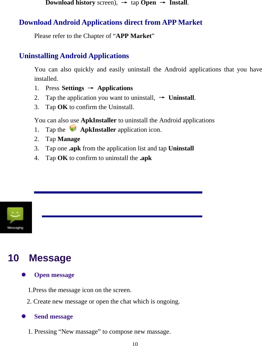  10  Download history screen),  → tap Open → Install. Download Android Applications direct from APP Market Please refer to the Chapter of “APP Market” Uninstalling Android Applications   You can also quickly and easily uninstall the Android applications that you have installed.  1. Press Settings → Applications  2. Tap the application you want to uninstall,  → Uninstall.    3. Tap OK to confirm the Uninstall. You can also use ApkInstaller to uninstall the Android applications 1. Tap the   ApkInstaller application icon. 2. Tap Manage 3. Tap one .apk from the application list and tap Uninstall 4. Tap OK to confirm to uninstall the .apk       10  Message z Open message     1.Press the message icon on the screen. 2. Create new message or open the chat which is ongoing. z Send message     1. Pressing “New massage” to compose new massage.        