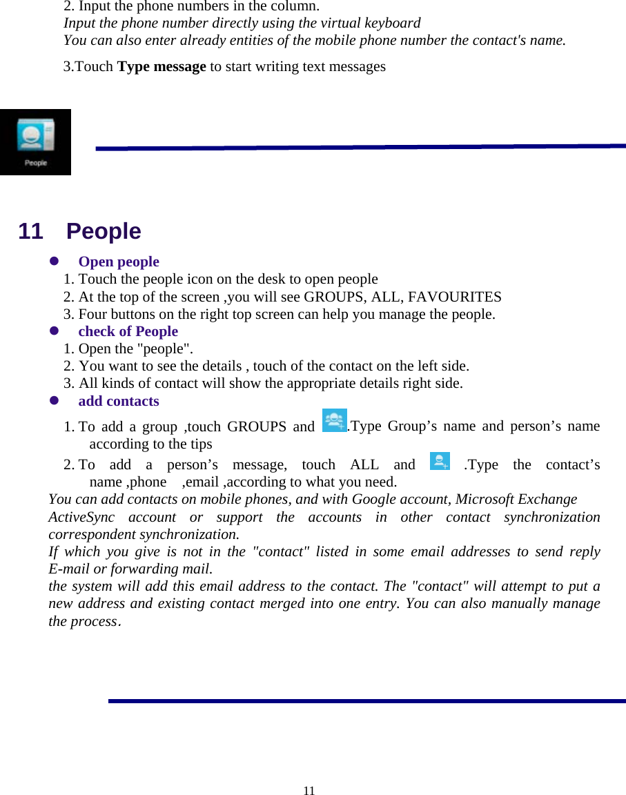  11    2. Input the phone numbers in the column. Input the phone number directly using the virtual keyboard You can also enter already entities of the mobile phone number the contact&apos;s name. 3.Touch Type message to start writing text messages        11  People z Open people 1. Touch the people icon on the desk to open people 2. At the top of the screen ,you will see GROUPS, ALL, FAVOURITES 3. Four buttons on the right top screen can help you manage the people. z check of People 1. Open the &quot;people&quot;. 2. You want to see the details , touch of the contact on the left side. 3. All kinds of contact will show the appropriate details right side. z add contacts 1. To add a group ,touch GROUPS and  .Type Group’s name and person’s name according to the tips 2. To add a person’s message, touch ALL and   .Type  the  contact’s name ,phone    ,email ,according to what you need. You can add contacts on mobile phones, and with Google account, Microsoft Exchange ActiveSync account or support the accounts in other contact synchronization correspondent synchronization. If which you give is not in the &quot;contact&quot; listed in some email addresses to send reply E-mail or forwarding mail. the system will add this email address to the contact. The &quot;contact&quot; will attempt to put a new address and existing contact merged into one entry. You can also manually manage the process.       