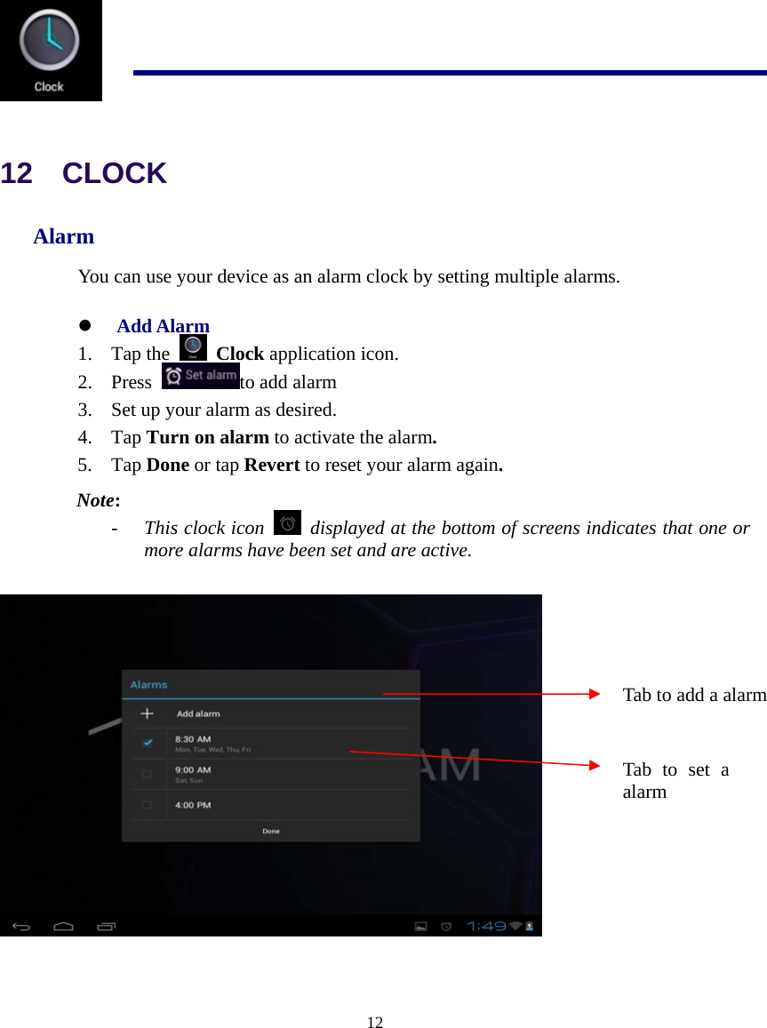  12   12  CLOCK Alarm You can use your device as an alarm clock by setting multiple alarms. z Add Alarm 1. Tap the   Clock application icon. 2. Press  to add alarm 3. Set up your alarm as desired. 4. Tap Turn on alarm to activate the alarm. 5. Tap Done or tap Revert to reset your alarm again. Note: - This clock icon    displayed at the bottom of screens indicates that one or more alarms have been set and are active.   Tab to add a alarm Tab to set a alarm 