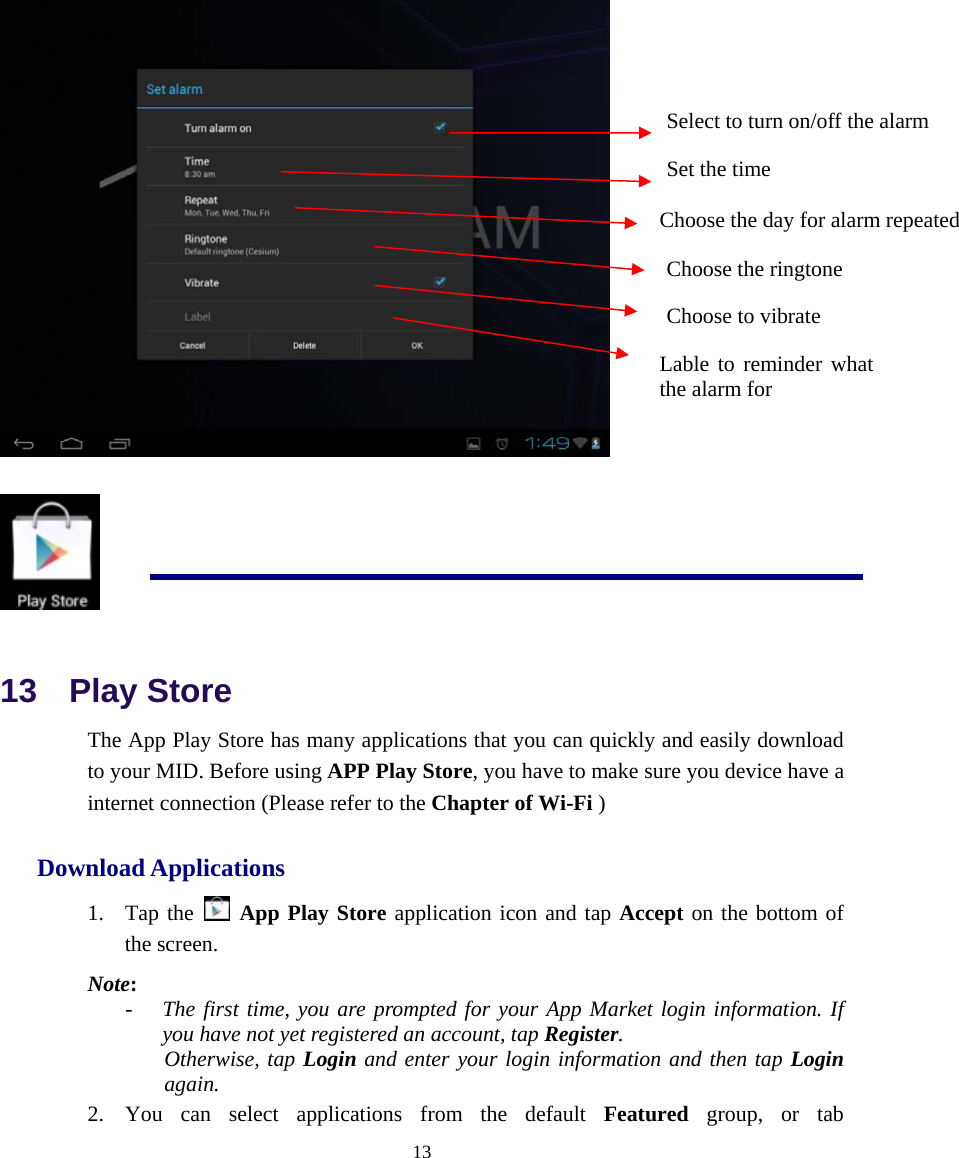  13     13  Play Store The App Play Store has many applications that you can quickly and easily download to your MID. Before using APP Play Store, you have to make sure you device have a internet connection (Please refer to the Chapter of Wi-Fi ) Download Applications 1. Tap the   App Play Store application icon and tap Accept on the bottom of the screen. Note: - The first time, you are prompted for your App Market login information. If you have not yet registered an account, tap Register.  Otherwise, tap Login and enter your login information and then tap Login again. 2. You can select applications from the default Featured group, or tab Select to turn on/off the alarm Set the time Choose the day for alarm repeated Choose the ringtone Choose to vibrate Lable to reminder what the alarm for 