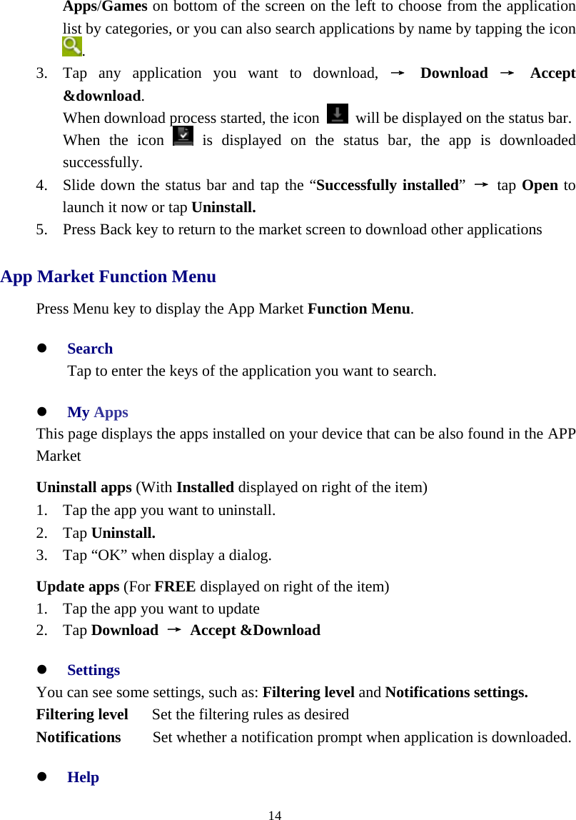  14  Apps/Games on bottom of the screen on the left to choose from the application list by categories, or you can also search applications by name by tapping the icon   . 3. Tap any application you want to download, → Download → Accept &amp;download.  When download process started, the icon    will be displayed on the status bar. When the icon   is displayed on the status bar, the app is downloaded successfully. 4. Slide down the status bar and tap the “Successfully installed”  → tap Open to launch it now or tap Uninstall. 5. Press Back key to return to the market screen to download other applications App Market Function Menu Press Menu key to display the App Market Function Menu. z Search Tap to enter the keys of the application you want to search. z My Apps This page displays the apps installed on your device that can be also found in the APP Market Uninstall apps (With Installed displayed on right of the item) 1. Tap the app you want to uninstall. 2. Tap Uninstall. 3. Tap “OK” when display a dialog. Update apps (For FREE displayed on right of the item) 1. Tap the app you want to update 2. Tap Download  → Accept &amp;Download z Settings You can see some settings, such as: Filtering level and Notifications settings. Filtering level   Set the filtering rules as desired Notifications     Set whether a notification prompt when application is downloaded. z Help 