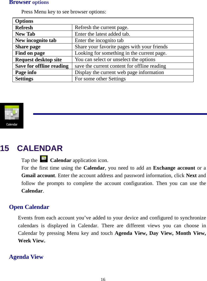  16  Browser options Press Menu key to see browser options: Options Refresh  Refresh the current page. New Tab  Enter the latest added tab. New incognito tab  Enter the incognito tab Share page  Share your favorite pages with your friends Find on page  Looking for something in the current page. Request desktop site  You can select or unselect the options Save for offline reading  save the current content for offline reading Page info  Display the current web page information Settings  For some other Settings    15  CALENDAR Tap the   Calendar application icon. For the first time using the Calendar, you need to add an Exchange account or a Gmail account. Enter the account address and password information, click Next and follow the prompts to complete the account configuration. Then you can use the Calendar. Open Calendar Events from each account you’ve added to your device and configured to synchronize calendars is displayed in Calendar. There are different views you can choose in Calendar by pressing Menu key and touch Agenda View, Day View, Month View, Week View. Agenda View 