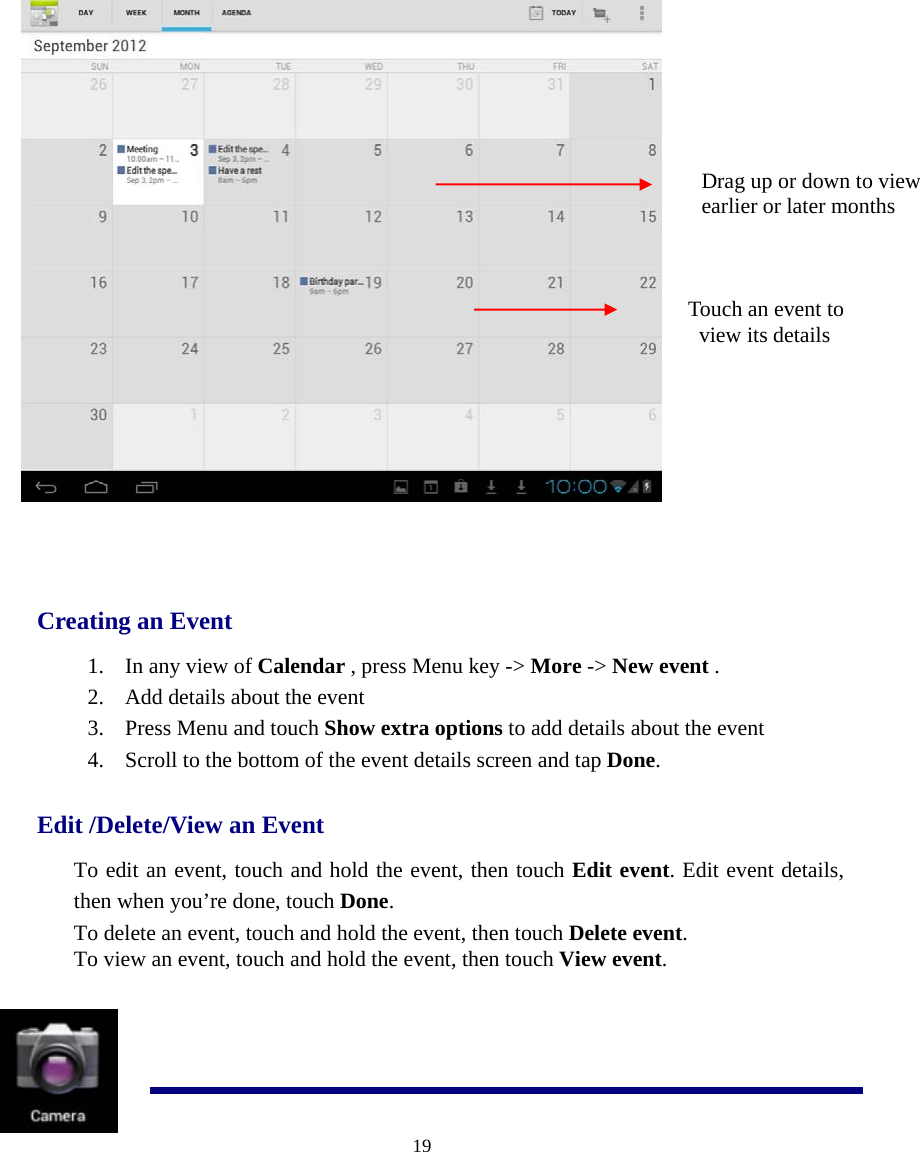  19    Creating an Event 1. In any view of Calendar , press Menu key -&gt; More -&gt; New event . 2. Add details about the event 3. Press Menu and touch Show extra options to add details about the event 4. Scroll to the bottom of the event details screen and tap Done. Edit /Delete/View an Event To edit an event, touch and hold the event, then touch Edit event. Edit event details, then when you’re done, touch Done. To delete an event, touch and hold the event, then touch Delete event.  To view an event, touch and hold the event, then touch View event.    Drag up or down to view   earlier or later months  Touch an event to   view its details 