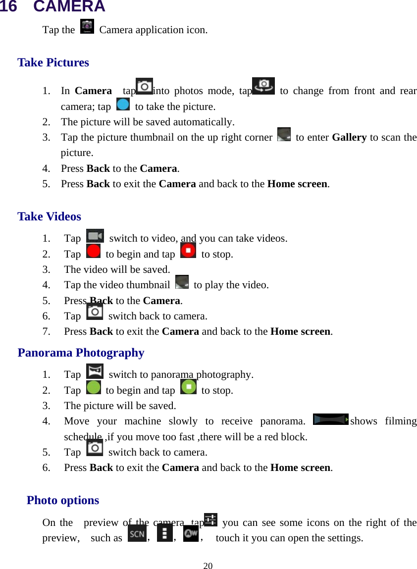  20  16  CAMERA Tap the   Camera application icon. Take Pictures 1. In  Camera  tap into photos mode, tap  to change from front and rear camera; tap   to take the picture. 2. The picture will be saved automatically. 3. Tap the picture thumbnail on the up right corner   to enter Gallery to scan the picture. 4. Press Back to the Camera. 5. Press Back to exit the Camera and back to the Home screen. Take Videos 1. Tap    switch to video, and you can take videos. 2. Tap    to begin and tap   to stop. 3. The video will be saved. 4. Tap the video thumbnail    to play the video. 5. Press Back to the Camera. 6. Tap    switch back to camera. 7. Press Back to exit the Camera and back to the Home screen.    Panorama Photography 1. Tap    switch to panorama photography. 2. Tap    to begin and tap   to stop. 3. The picture will be saved. 4. Move your machine slowly to receive panorama.  shows filming schedule ,if you move too fast ,there will be a red block. 5. Tap    switch back to camera. 6. Press Back to exit the Camera and back to the Home screen.   Photo options On the  preview of the camera, tap  you can see some icons on the right of the preview,  such as  ， ， ，  touch it you can open the settings. 