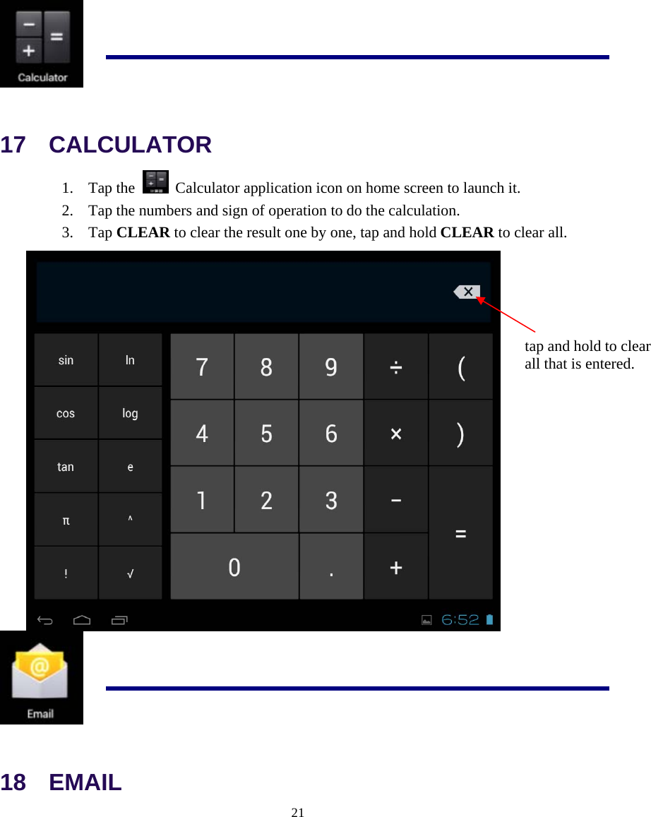  21   17  CALCULATOR 1. Tap the    Calculator application icon on home screen to launch it. 2. Tap the numbers and sign of operation to do the calculation. 3. Tap CLEAR to clear the result one by one, tap and hold CLEAR to clear all.    18  EMAIL tap and hold to clear   all that is entered. 