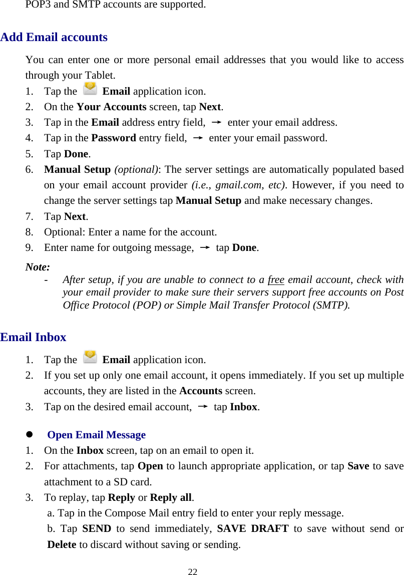  22  POP3 and SMTP accounts are supported. Add Email accounts You can enter one or more personal email addresses that you would like to access through your Tablet. 1. Tap the   Email application icon. 2. On the Your Accounts screen, tap Next. 3. Tap in the Email address entry field,  → enter your email address. 4. Tap in the Password entry field,  → enter your email password. 5. Tap Done. 6. Manual Setup (optional): The server settings are automatically populated based on your email account provider (i.e., gmail.com, etc). However, if you need to change the server settings tap Manual Setup and make necessary changes. 7. Tap Next. 8. Optional: Enter a name for the account. 9. Enter name for outgoing message,  → tap Done. Note:  - After setup, if you are unable to connect to a free email account, check with your email provider to make sure their servers support free accounts on Post Office Protocol (POP) or Simple Mail Transfer Protocol (SMTP). Email Inbox 1. Tap the   Email application icon. 2. If you set up only one email account, it opens immediately. If you set up multiple accounts, they are listed in the Accounts screen. 3. Tap on the desired email account,  → tap Inbox. z Open Email Message 1. On the Inbox screen, tap on an email to open it. 2. For attachments, tap Open to launch appropriate application, or tap Save to save attachment to a SD card. 3. To replay, tap Reply or Reply all. a. Tap in the Compose Mail entry field to enter your reply message.   b. Tap SEND to send immediately, SAVE DRAFT to save without send or Delete to discard without saving or sending. 