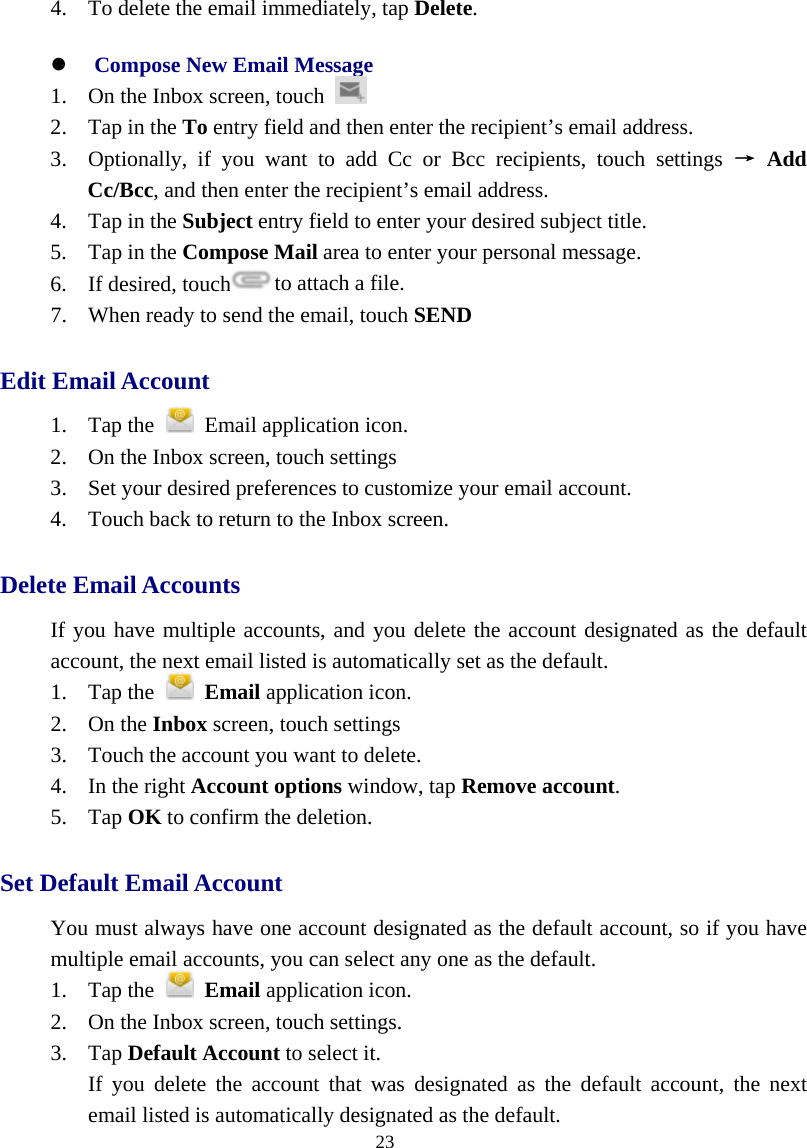  23  4. To delete the email immediately, tap Delete. z Compose New Email Message  1. On the Inbox screen, touch    2. Tap in the To entry field and then enter the recipient’s email address.   3. Optionally, if you want to add Cc or Bcc recipients, touch settings → Add Cc/Bcc, and then enter the recipient’s email address. 4. Tap in the Subject entry field to enter your desired subject title. 5. Tap in the Compose Mail area to enter your personal message. 6. If desired, touch to attach a file. 7. When ready to send the email, touch SEND Edit Email Account   1. Tap the   Email application icon.  2. On the Inbox screen, touch settings   3. Set your desired preferences to customize your email account.   4. Touch back to return to the Inbox screen. Delete Email Accounts   If you have multiple accounts, and you delete the account designated as the default account, the next email listed is automatically set as the default.   1. Tap the   Email application icon.   2. On the Inbox screen, touch settings   3. Touch the account you want to delete.   4. In the right Account options window, tap Remove account.  5. Tap OK to confirm the deletion.   Set Default Email Account   You must always have one account designated as the default account, so if you have multiple email accounts, you can select any one as the default.   1. Tap the   Email application icon.   2. On the Inbox screen, touch settings.   3. Tap Default Account to select it.   If you delete the account that was designated as the default account, the next email listed is automatically designated as the default. 