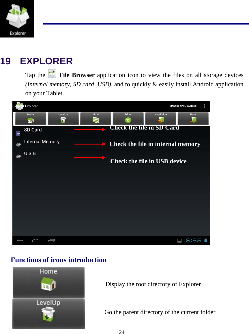  24   19  EXPLORER Tap the   File Browser application icon to view the files on all storage devices (Internal memory, SD card, USB), and to quickly &amp; easily install Android application on your Tablet.    Functions of icons introduction   Check the file in SD Card Check the file in internal memory Check the file in USB device Display the root directory of Explorer Go the parent directory of the current folder 