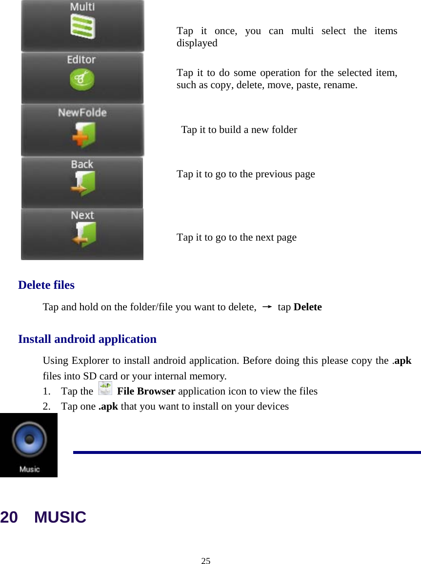  25           Delete files Tap and hold on the folder/file you want to delete,  → tap Delete Install android application Using Explorer to install android application. Before doing this please copy the .apk files into SD card or your internal memory. 1. Tap the   File Browser application icon to view the files 2. Tap one .apk that you want to install on your devices  20  MUSIC Tap it once, you can multi select the items displayed Tap it to do some operation for the selected item, such as copy, delete, move, paste, rename. Tap it to go to the previous pageTap it to go to the next page   Tap it to build a new folder 