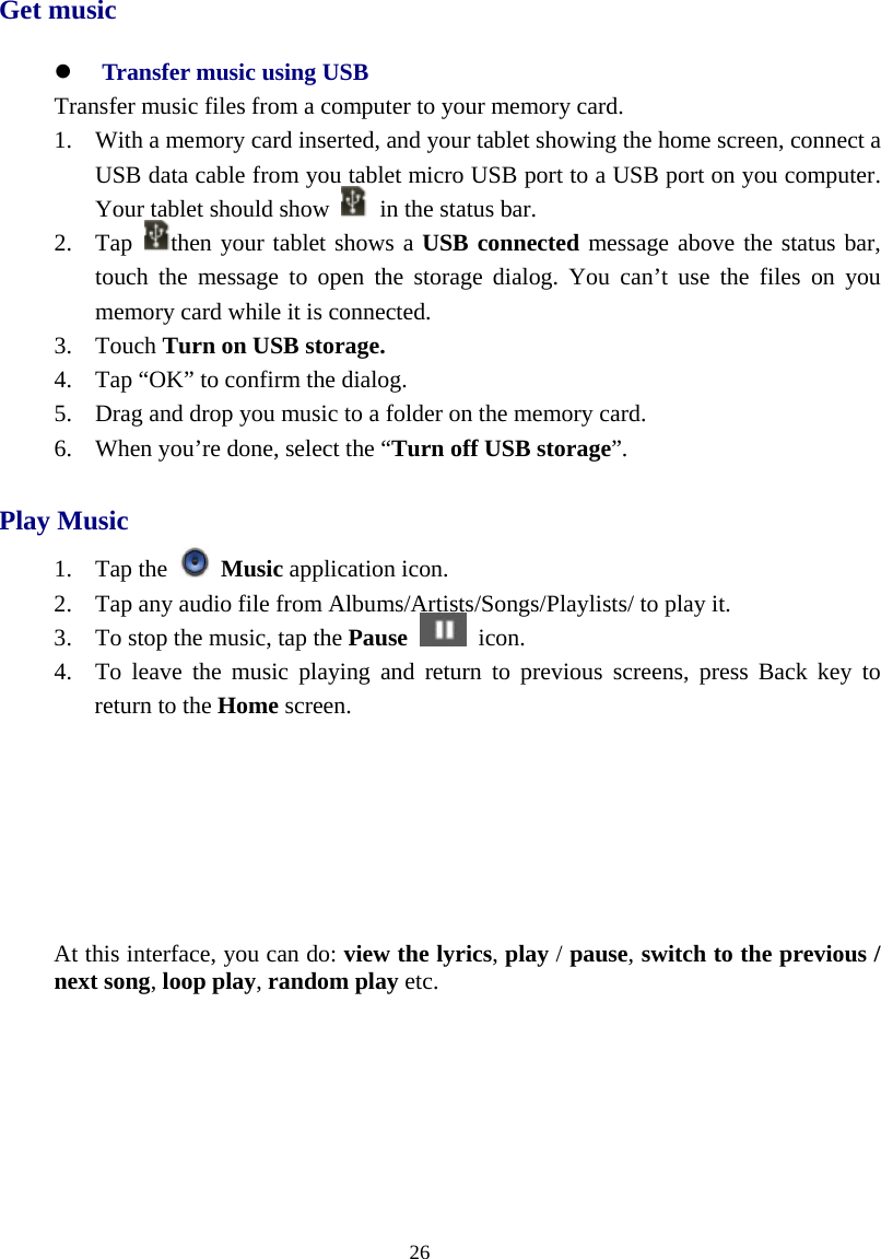  26  Get music z Transfer music using USB Transfer music files from a computer to your memory card. 1. With a memory card inserted, and your tablet showing the home screen, connect a USB data cable from you tablet micro USB port to a USB port on you computer. Your tablet should show    in the status bar. 2. Tap  then your tablet shows a USB connected message above the status bar, touch the message to open the storage dialog. You can’t use the files on you memory card while it is connected. 3. Touch Turn on USB storage. 4. Tap “OK” to confirm the dialog. 5. Drag and drop you music to a folder on the memory card. 6. When you’re done, select the “Turn off USB storage”. Play Music 1. Tap the   Music application icon. 2. Tap any audio file from Albums/Artists/Songs/Playlists/ to play it. 3. To stop the music, tap the Pause  icon. 4. To leave the music playing and return to previous screens, press Back key to return to the Home screen.       At this interface, you can do: view the lyrics, play / pause, switch to the previous / next song, loop play, random play etc. 