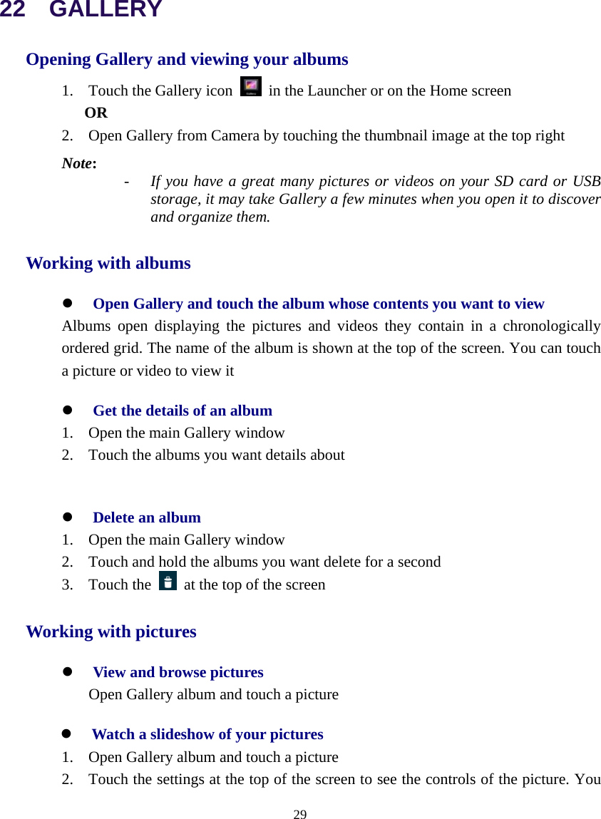  29  22  GALLERY Opening Gallery and viewing your albums 1. Touch the Gallery icon    in the Launcher or on the Home screen OR 2. Open Gallery from Camera by touching the thumbnail image at the top right Note:    - If you have a great many pictures or videos on your SD card or USB storage, it may take Gallery a few minutes when you open it to discover and organize them. Working with albums z Open Gallery and touch the album whose contents you want to view Albums open displaying the pictures and videos they contain in a chronologically     ordered grid. The name of the album is shown at the top of the screen. You can touch a picture or video to view it z Get the details of an album 1. Open the main Gallery window 2. Touch the albums you want details about    z Delete an album 1. Open the main Gallery window 2. Touch and hold the albums you want delete for a second 3. Touch the    at the top of the screen Working with pictures z View and browse pictures Open Gallery album and touch a picture z Watch a slideshow of your pictures 1. Open Gallery album and touch a picture 2. Touch the settings at the top of the screen to see the controls of the picture. You 