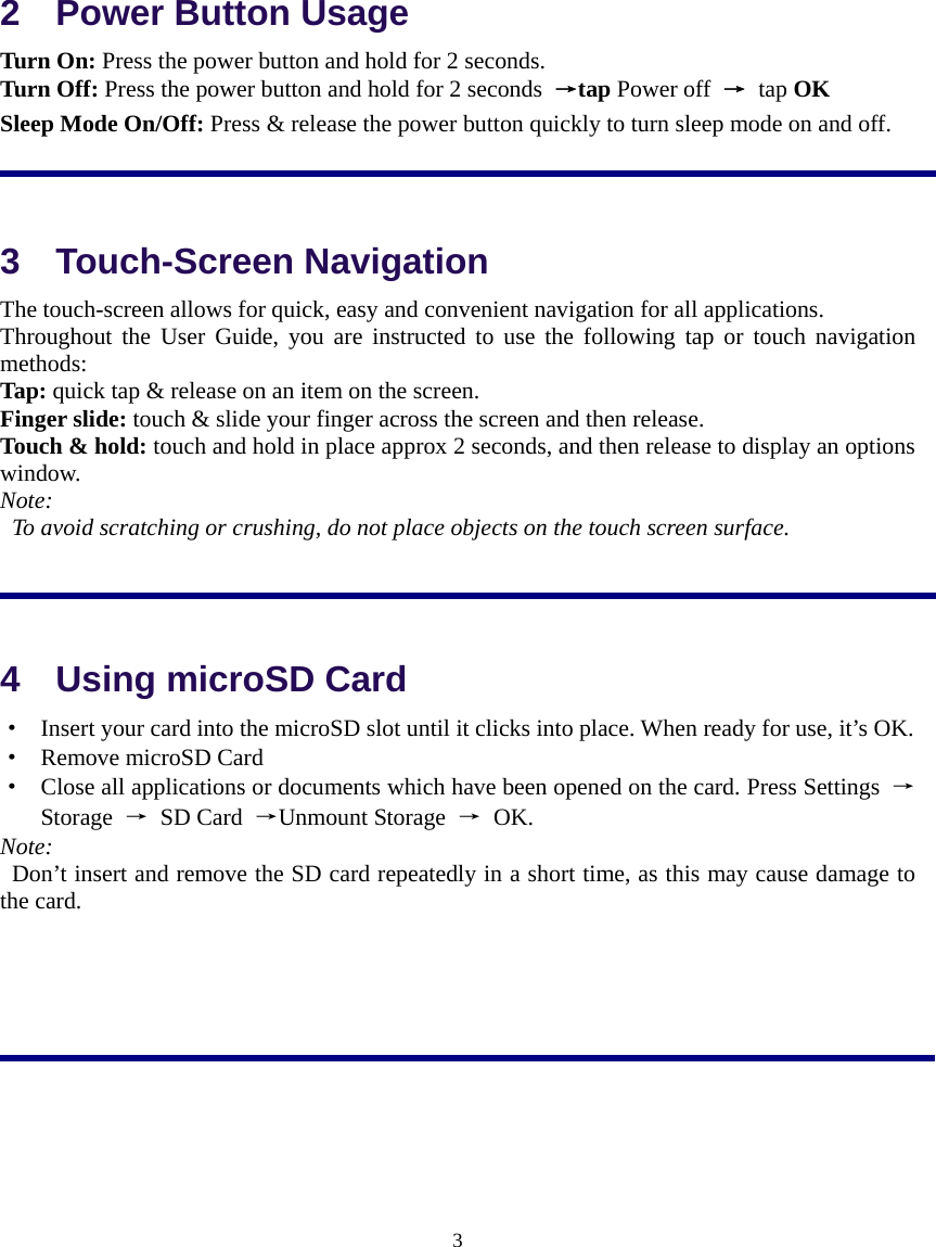  3  2    Power Button Usage Turn On: Press the power button and hold for 2 seconds.   Turn Off: Press the power button and hold for 2 seconds  →tap Power off → tap OK Sleep Mode On/Off: Press &amp; release the power button quickly to turn sleep mode on and off.  3  Touch-Screen Navigation The touch-screen allows for quick, easy and convenient navigation for all applications. Throughout the User Guide, you are instructed to use the following tap or touch navigation methods: Tap: quick tap &amp; release on an item on the screen. Finger slide: touch &amp; slide your finger across the screen and then release. Touch &amp; hold: touch and hold in place approx 2 seconds, and then release to display an options window. Note:   To avoid scratching or crushing, do not place objects on the touch screen surface.          4    Using microSD Card ·  Insert your card into the microSD slot until it clicks into place. When ready for use, it’s OK. ·  Remove microSD Card ·  Close all applications or documents which have been opened on the card. Press Settings  → Storage  → SD Card →Unmount Storage  → OK.   Note:   Don’t insert and remove the SD card repeatedly in a short time, as this may cause damage to the card.      