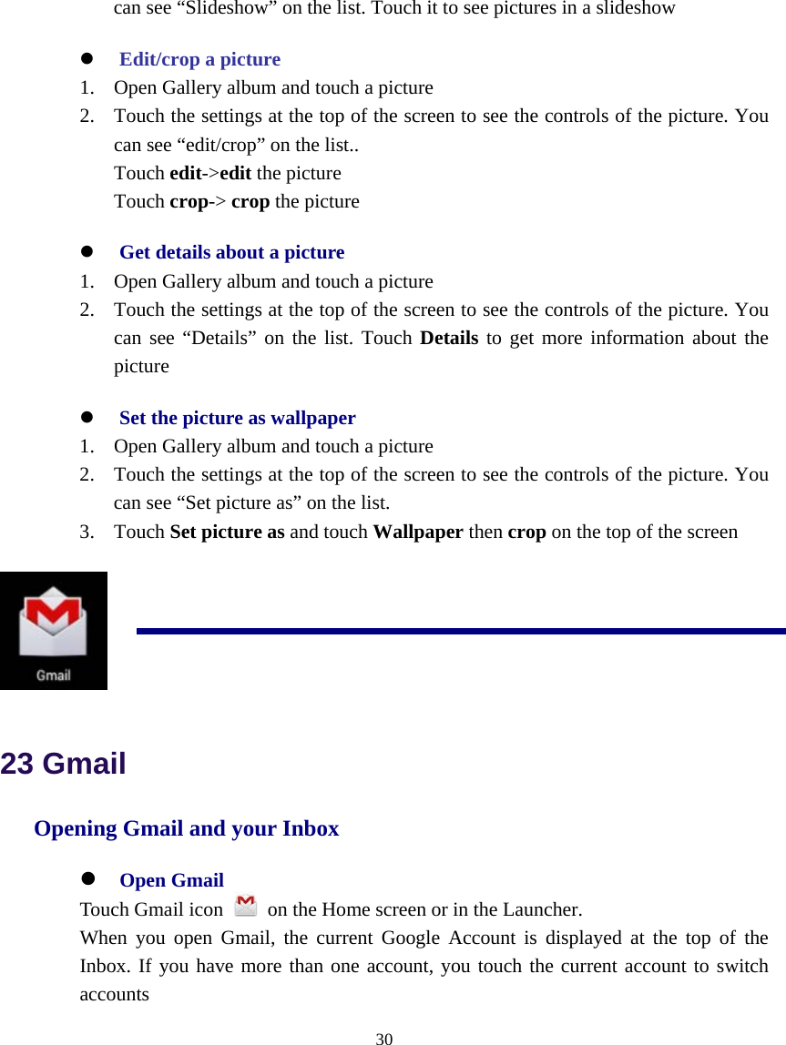  30  can see “Slideshow” on the list. Touch it to see pictures in a slideshow z Edit/crop a picture 1. Open Gallery album and touch a picture 2. Touch the settings at the top of the screen to see the controls of the picture. You can see “edit/crop” on the list.. Touch edit-&gt;edit the picture Touch crop-&gt; crop the picture z Get details about a picture 1. Open Gallery album and touch a picture 2. Touch the settings at the top of the screen to see the controls of the picture. You can see “Details” on the list. Touch Details to get more information about the picture z Set the picture as wallpaper 1. Open Gallery album and touch a picture 2. Touch the settings at the top of the screen to see the controls of the picture. You can see “Set picture as” on the list. 3. Touch Set picture as and touch Wallpaper then crop on the top of the screen   23 Gmail Opening Gmail and your Inbox z Open Gmail Touch Gmail icon    on the Home screen or in the Launcher. When you open Gmail, the current Google Account is displayed at the top of the Inbox. If you have more than one account, you touch the current account to switch accounts 