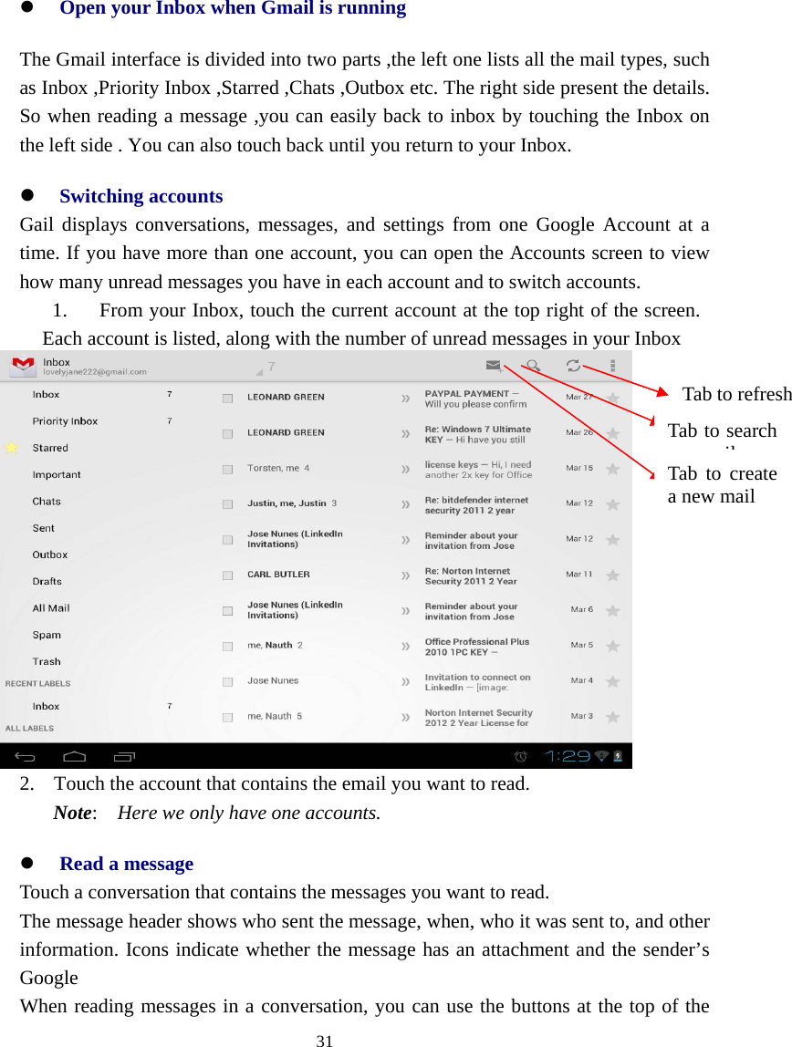  31  z Open your Inbox when Gmail is running The Gmail interface is divided into two parts ,the left one lists all the mail types, such as Inbox ,Priority Inbox ,Starred ,Chats ,Outbox etc. The right side present the details. So when reading a message ,you can easily back to inbox by touching the Inbox on the left side . You can also touch back until you return to your Inbox. z Switching accounts    Gail displays conversations, messages, and settings from one Google Account at a time. If you have more than one account, you can open the Accounts screen to view how many unread messages you have in each account and to switch accounts. 1. From your Inbox, touch the current account at the top right of the screen. Each account is listed, along with the number of unread messages in your Inbox    2. Touch the account that contains the email you want to read. Note:  Here we only have one accounts. z Read a message Touch a conversation that contains the messages you want to read. The message header shows who sent the message, when, who it was sent to, and other           information. Icons indicate whether the message has an attachment and the sender’s Google When reading messages in a conversation, you can use the buttons at the top of the Tab to create a new mail Tab to search ilTab to refresh 