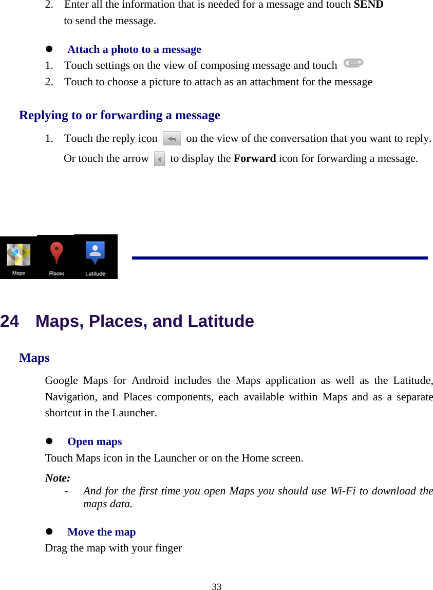  33  2. Enter all the information that is needed for a message and touch SEND to send the message.  z Attach a photo to a message 1. Touch settings on the view of composing message and touch   2. Touch to choose a picture to attach as an attachment for the message Replying to or forwarding a message 1. Touch the reply icon    on the view of the conversation that you want to reply.                   Or touch the arrow    to display the Forward icon for forwarding a message.      24  Maps, Places, and Latitude Maps Google Maps for Android includes the Maps application as well as the Latitude, Navigation, and Places components, each available within Maps and as a separate shortcut in the Launcher. z Open maps Touch Maps icon in the Launcher or on the Home screen. Note:  - And for the first time you open Maps you should use Wi-Fi to download the maps data. z Move the map Drag the map with your finger 