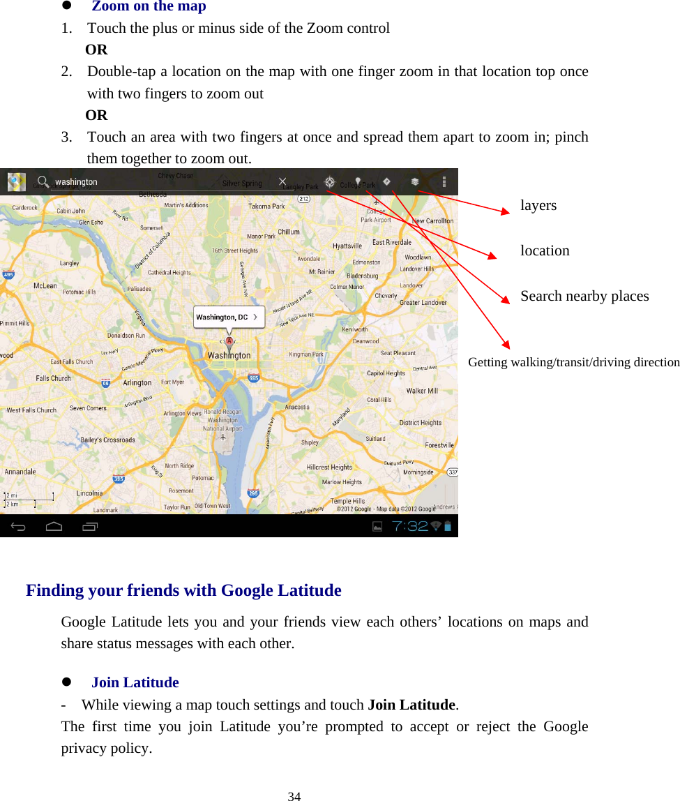  34  z Zoom on the map 1. Touch the plus or minus side of the Zoom control OR 2. Double-tap a location on the map with one finger zoom in that location top once with two fingers to zoom out OR 3. Touch an area with two fingers at once and spread them apart to zoom in; pinch them together to zoom out.   Finding your friends with Google Latitude Google Latitude lets you and your friends view each others’ locations on maps and share status messages with each other. z Join Latitude -    While viewing a map touch settings and touch Join Latitude. The first time you join Latitude you’re prompted to accept or reject the Google privacy policy.   location Search nearby places Getting walking/transit/driving direction layers 