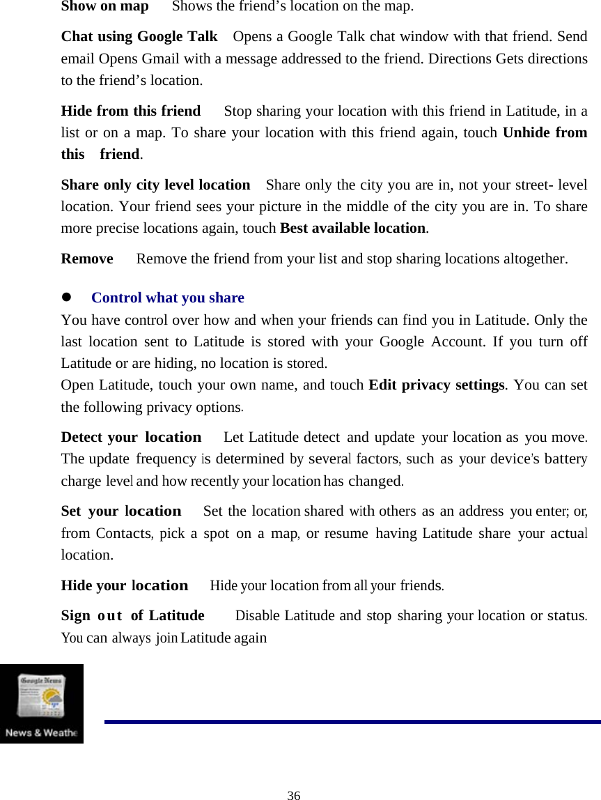  36  Show on map      Shows the friend’s location on the map. Chat using Google Talk    Opens a Google Talk chat window with that friend. Send email Opens Gmail with a message addressed to the friend. Directions Gets directions to the friend’s location. Hide from this friend      Stop sharing your location with this friend in Latitude, in a list or on a map. To share your location with this friend again, touch Unhide from this  friend. Share only city level location    Share only the city you are in, not your street- level location. Your friend sees your picture in the middle of the city you are in. To share more precise locations again, touch Best available location. Remove      Remove the friend from your list and stop sharing locations altogether. z Control what you share You have control over how and when your friends can find you in Latitude. Only the last location sent to Latitude is stored with your Google Account. If you turn off Latitude or are hiding, no location is stored. Open Latitude, touch your own name, and touch Edit privacy settings. You can set the following privacy options. Detect your location  Let Latitude detect and update your location as you move. The update frequency is determined by several factors, such as your device’s battery charge level and how recently your location has changed. Set your location   Set the location shared with others as an address you enter; or, from Contacts, pick a spot on a map, or resume having Latitude share your actual location. Hide your location   Hide your location from all your friends. Sign out of Latitude   Disable Latitude and stop sharing your location or status. You can always join Latitude again   