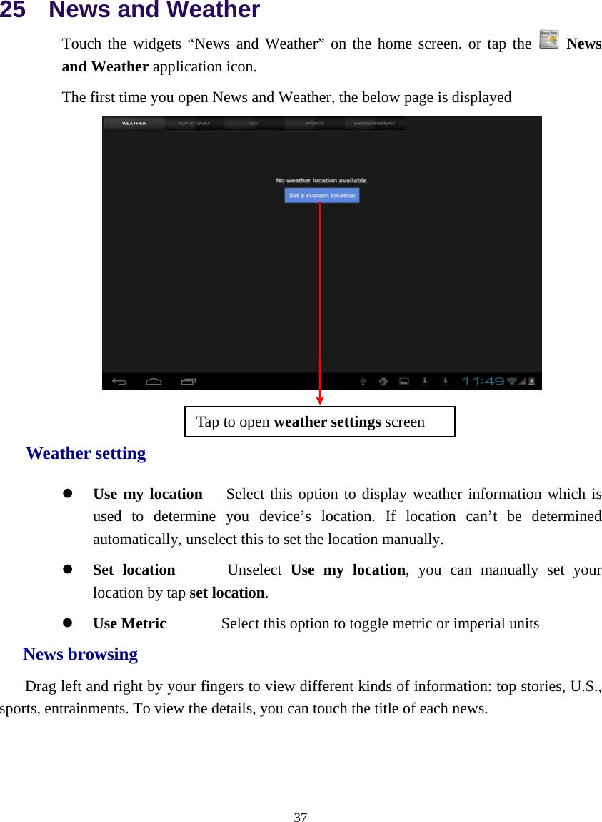  37  25  News and Weather Touch the widgets “News and Weather” on the home screen. or tap the   News and Weather application icon. The first time you open News and Weather, the below page is displayed   Weather setting z  Use my location   Select this option to display weather information which is used to determine you device’s location. If location can’t be determined automatically, unselect this to set the location manually. z Set location      Unselect Use my location, you can manually set your location by tap set location. z Use Metric       Select this option to toggle metric or imperial units    News browsing     Drag left and right by your fingers to view different kinds of information: top stories, U.S., sports, entrainments. To view the details, you can touch the title of each news.    Tap to open weather settings screen 