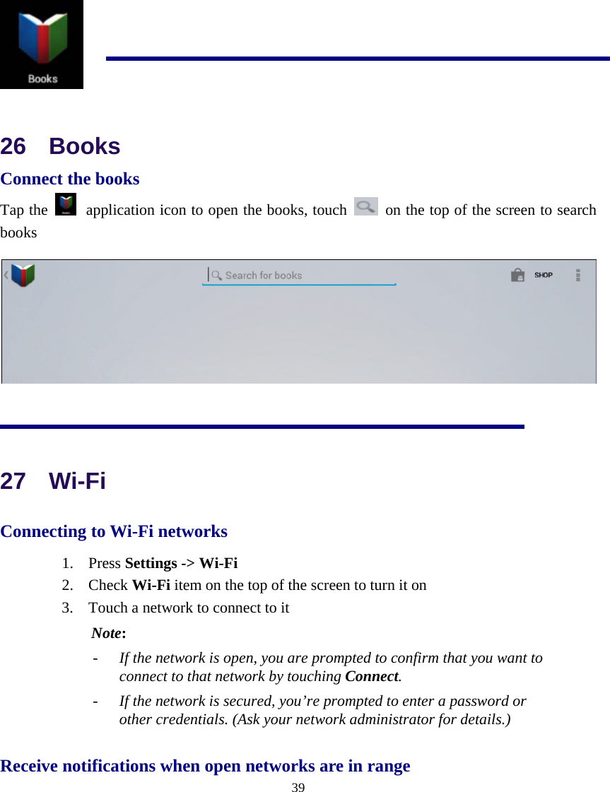  39   26  Books Connect the books Tap the   application icon to open the books, touch    on the top of the screen to search books   27  Wi-Fi Connecting to Wi-Fi networks 1. Press Settings -&gt; Wi-Fi  2. Check Wi-Fi item on the top of the screen to turn it on 3. Touch a network to connect to it  Note:  - If the network is open, you are prompted to confirm that you want to connect to that network by touching Connect. - If the network is secured, you’re prompted to enter a password or other credentials. (Ask your network administrator for details.) Receive notifications when open networks are in range 