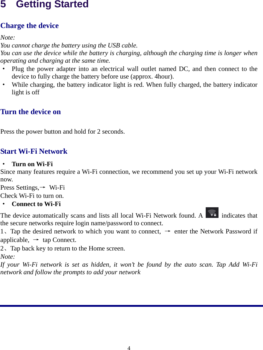  4  5  Getting Started Charge the device Note: You cannot charge the battery using the USB cable. You can use the device while the battery is charging, although the charging time is longer when operating and charging at the same time. ·  Plug the power adapter into an electrical wall outlet named DC, and then connect to the device to fully charge the battery before use (approx. 4hour). ·  While charging, the battery indicator light is red. When fully charged, the battery indicator light is off Turn the device on Press the power button and hold for 2 seconds. Start Wi-Fi Network   ·  Turn on Wi-Fi Since many features require a Wi-Fi connection, we recommend you set up your Wi-Fi network now. Press Settings,→ Wi-Fi Check Wi-Fi to turn on. ·  Connect to Wi-Fi The device automatically scans and lists all local Wi-Fi Network found. A   indicates that the secure networks require login name/password to connect. 1、Tap the desired network to which you want to connect,  →  enter the Network Password if applicable,  → tap Connect. 2、Tap back key to return to the Home screen. Note: If your Wi-Fi network is set as hidden, it won’t be found by the auto scan. Tap Add Wi-Fi network and follow the prompts to add your network    