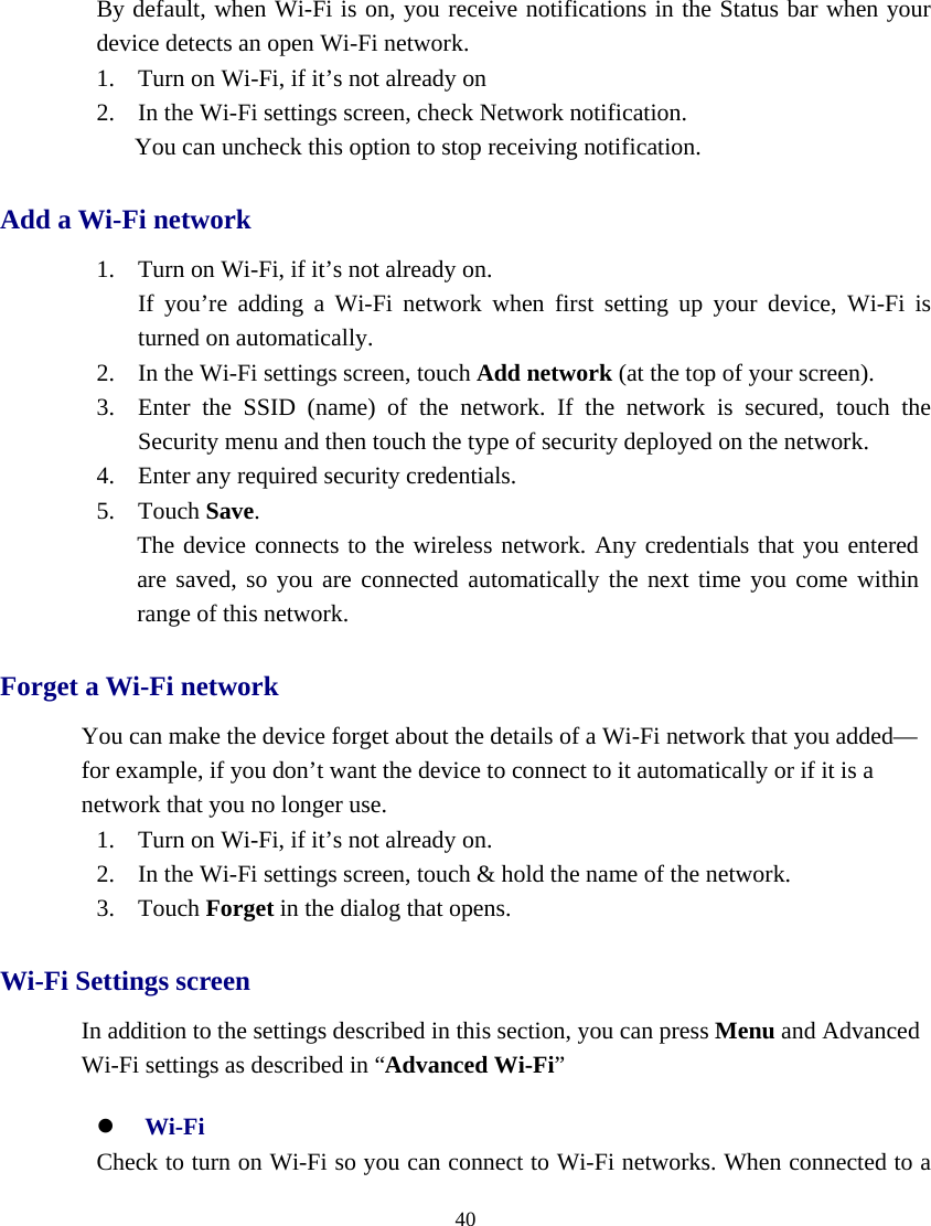  40  By default, when Wi-Fi is on, you receive notifications in the Status bar when your device detects an open Wi-Fi network. 1. Turn on Wi-Fi, if it’s not already on 2. In the Wi-Fi settings screen, check Network notification.     You can uncheck this option to stop receiving notification. Add a Wi-Fi network 1. Turn on Wi-Fi, if it’s not already on. If you’re adding a Wi-Fi network when first setting up your device, Wi-Fi is    turned on automatically. 2. In the Wi-Fi settings screen, touch Add network (at the top of your screen). 3. Enter the SSID (name) of the network. If the network is secured, touch the Security menu and then touch the type of security deployed on the network. 4. Enter any required security credentials. 5. Touch Save. The device connects to the wireless network. Any credentials that you entered   are saved, so you are connected automatically the next time you come within range of this network. Forget a Wi-Fi network You can make the device forget about the details of a Wi-Fi network that you added— for example, if you don’t want the device to connect to it automatically or if it is a network that you no longer use. 1. Turn on Wi-Fi, if it’s not already on. 2. In the Wi-Fi settings screen, touch &amp; hold the name of the network. 3. Touch Forget in the dialog that opens. Wi-Fi Settings screen In addition to the settings described in this section, you can press Menu and Advanced Wi-Fi settings as described in “Advanced Wi-Fi” z Wi-Fi    Check to turn on Wi-Fi so you can connect to Wi-Fi networks. When connected to a 