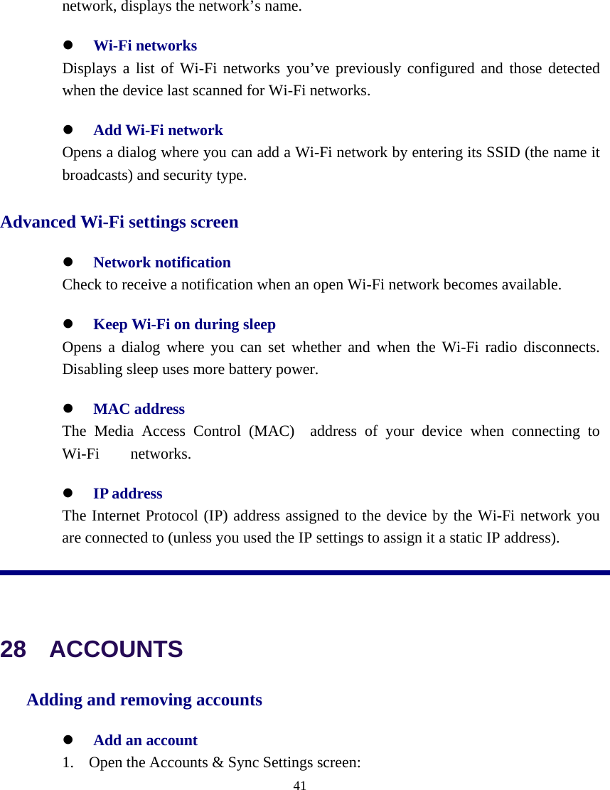  41  network, displays the network’s name. z Wi-Fi networks   Displays a list of Wi-Fi networks you’ve previously configured and those detected when the device last scanned for Wi-Fi networks. z Add Wi-Fi network    Opens a dialog where you can add a Wi-Fi network by entering its SSID (the name it broadcasts) and security type.   Advanced Wi-Fi settings screen z Network notification    Check to receive a notification when an open Wi-Fi network becomes available. z Keep Wi-Fi on during sleep    Opens a dialog where you can set whether and when the Wi-Fi radio disconnects. Disabling sleep uses more battery power. z MAC address     The Media Access Control (MAC)  address of your device when connecting to Wi-Fi    networks. z IP address   The Internet Protocol (IP) address assigned to the device by the Wi-Fi network you are connected to (unless you used the IP settings to assign it a static IP address).   28  ACCOUNTS Adding and removing accounts z Add an account 1. Open the Accounts &amp; Sync Settings screen: 