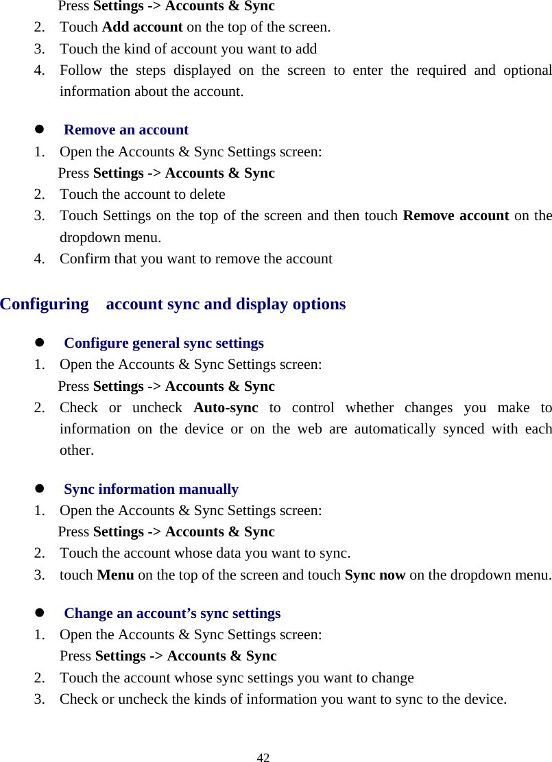  42  Press Settings -&gt; Accounts &amp; Sync 2. Touch Add account on the top of the screen. 3. Touch the kind of account you want to add 4. Follow the steps displayed on the screen to enter the required and optional information about the account. z Remove an account 1. Open the Accounts &amp; Sync Settings screen: Press Settings -&gt; Accounts &amp; Sync 2. Touch the account to delete 3. Touch Settings on the top of the screen and then touch Remove account on the dropdown menu. 4. Confirm that you want to remove the account Configuring    account sync and display options z Configure general sync settings 1. Open the Accounts &amp; Sync Settings screen: Press Settings -&gt; Accounts &amp; Sync 2. Check or uncheck Auto-sync to control whether changes you make to information on the device or on the web are automatically synced with each other. z Sync information manually 1. Open the Accounts &amp; Sync Settings screen: Press Settings -&gt; Accounts &amp; Sync 2. Touch the account whose data you want to sync. 3. touch Menu on the top of the screen and touch Sync now on the dropdown menu. z Change an account’s sync settings 1. Open the Accounts &amp; Sync Settings screen: Press Settings -&gt; Accounts &amp; Sync 2. Touch the account whose sync settings you want to change 3. Check or uncheck the kinds of information you want to sync to the device.   