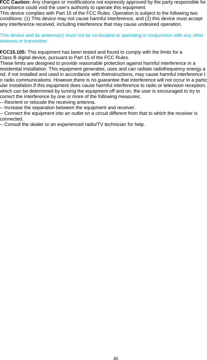  46  FCC Caution: Any changes or modifications not expressly approved by the party responsible for compliance could void the user&apos;s authority to operate this equipment. This device complies with Part 15 of the FCC Rules. Operation is subject to the following two conditions: (1) This device may not cause harmful interference, and (2) this device must accept any interference received, including interference that may cause undesired operation.  This device and its antenna(s) must not be co-located or operating in conjunction with any other antenna or transmitter.  FCC15.105: This equipment has been tested and found to comply with the limits for a Class B digital device, pursuant to Part 15 of the FCC Rules. These limits are designed to provide reasonable protection against harmful interference in a residential installation. This equipment generates, uses and can radiate radiofrequency energy a nd, if not installed and used in accordance with theinstructions, may cause harmful interference t o radio communications. However,there is no guarantee that interference will not occur in a partic ular installation.If this equipment does cause harmful interference to radio or television reception, which can be determined by turning the equipment off and on, the user is encouraged to try to correct the interference by one or more of the following measures: -- Reorient or relocate the receiving antenna. -- Increase the separation between the equipment and receiver. -- Connect the equipment into an outlet on a circuit different from that to which the receiver is connected. -- Consult the dealer or an experienced radio/TV technician for help.  