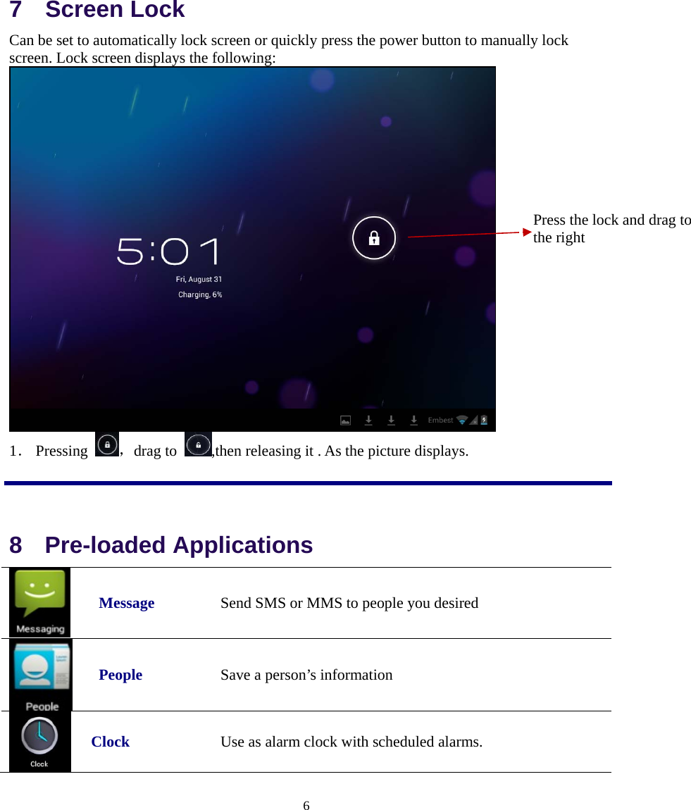  6  7  Screen Lock Can be set to automatically lock screen or quickly press the power button to manually lock screen. Lock screen displays the following:  1． Pressing  ，drag to  ,then releasing it . As the picture displays.  8  Pre-loaded Applications   Message  Send SMS or MMS to people you desired   People  Save a person’s information  Clock Use as alarm clock with scheduled alarms. Press the lock and drag to the right   