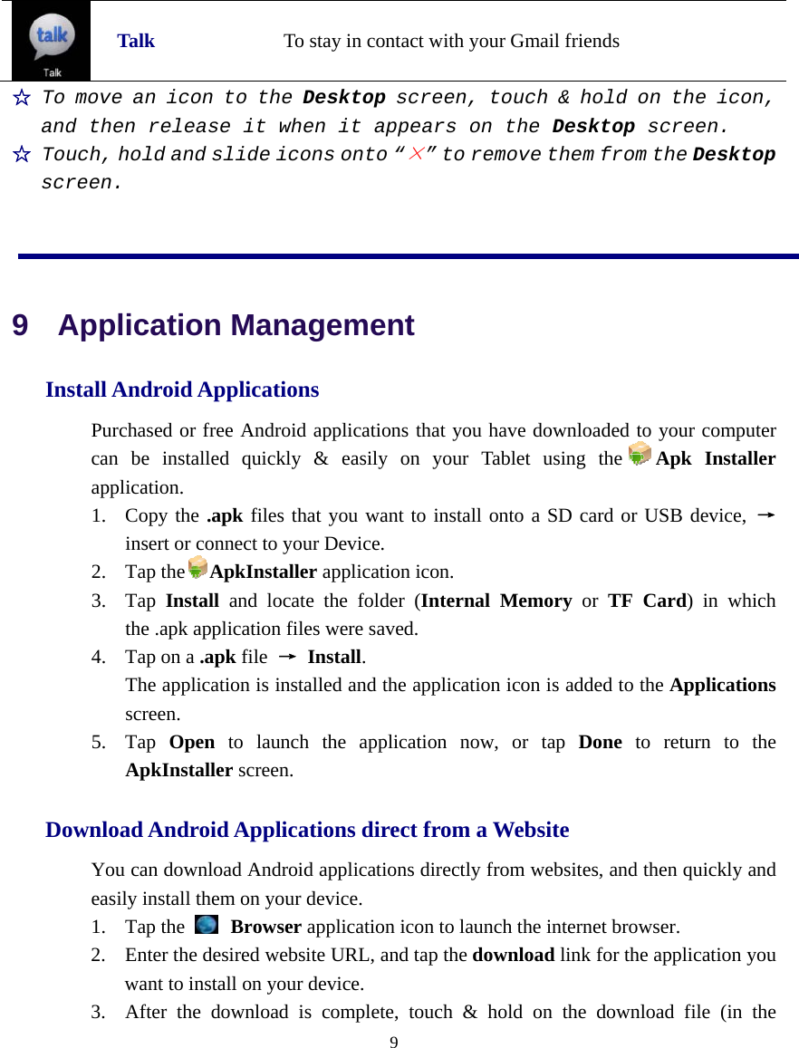  9   Talk To stay in contact with your Gmail friends ☆ To move an icon to the Desktop screen, touch &amp; hold on the icon, and then release it when it appears on the Desktop screen. ☆ Touch, hold and slide icons onto “×” to remove them from the Desktop screen.   9  Application Management Install Android Applications   Purchased or free Android applications that you have downloaded to your computer can be installed quickly &amp; easily on your Tablet using the Apk Installer application.  1. Copy the .apk files that you want to install onto a SD card or USB device, → insert or connect to your Device.   2. Tap the ApkInstaller application icon.   3. Tap  Install and locate the folder (Internal Memory or TF Card) in which the .apk application files were saved. 4. Tap on a .apk file  → Install.    The application is installed and the application icon is added to the Applications screen.  5. Tap  Open to launch the application now, or tap Done to return to the ApkInstaller screen.    Download Android Applications direct from a Website   You can download Android applications directly from websites, and then quickly and easily install them on your device.   1. Tap the   Browser application icon to launch the internet browser.   2. Enter the desired website URL, and tap the download link for the application you want to install on your device.   3. After the download is complete, touch &amp; hold on the download file (in the 