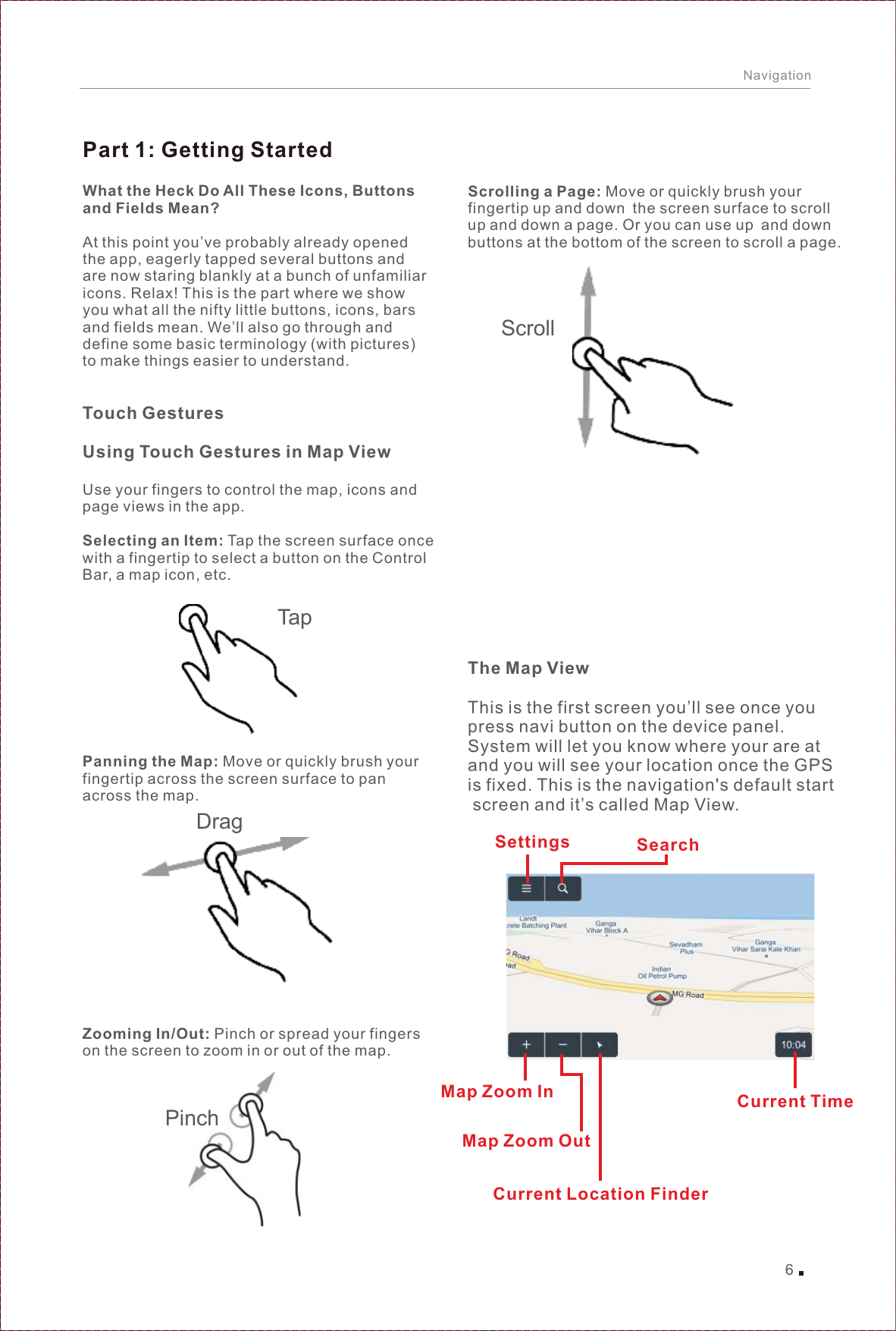 Search SettingsMap Zoom InCurrent Location FinderCurrent Time6NavigationPart 1: Getting StartedWhat the Heck Do All These Icons, Buttons and Fields Mean?At this point you’ve probably already opened the app, eagerly tapped several buttons and are now staring blankly at a bunch of unfamiliaricons. Relax! This is the part where we show you what all the nifty little buttons, icons, bars and fields mean. We’ll also go through and define some basic terminology (with pictures) to make things easier to understand.Touch GesturesUsing Touch Gestures in Map ViewUse your fingers to control the map, icons and page views in the app.Selecting an Item: Tap the screen surface once with a fingertip to select a button on the Control Bar, a map icon, etc.Panning the Map: Move or quickly brush your fingertip across the screen surface to pan across the map.Zooming In/Out: Pinch or spread your fingers on the screen to zoom in or out of the map.TapDragScrolling a Page: Move or quickly brush your fingertip up and down the screen surface to scroll up and down a page. Or you can use up and down buttons at the bottom of the screen to scroll a page.The Map ViewThis is the first screen you’ll see once you press navi button on the device panel.System will let you know where your are at and you will see your location once the GPS is fixed. This is the navigation&apos;s default start screen and it’s called Map View.Map Zoom OutPinchScroll