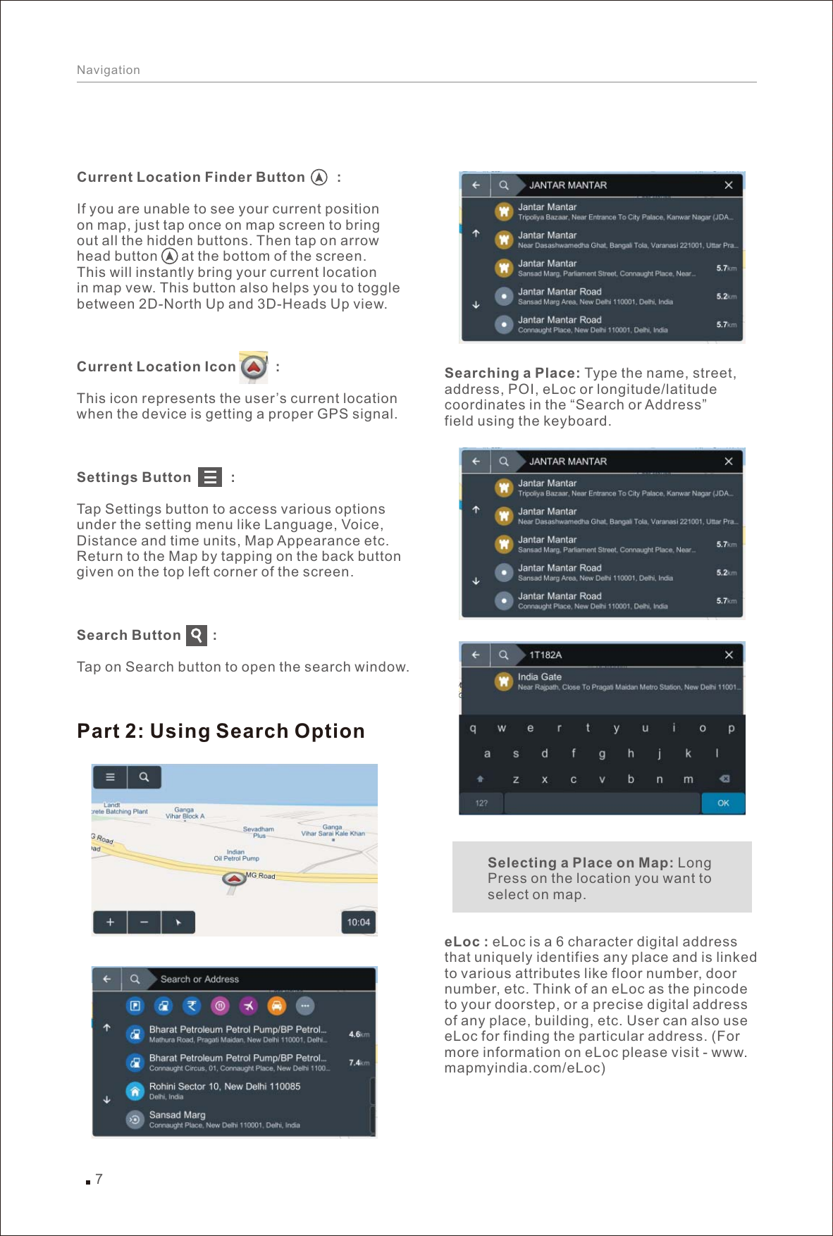 7NavigationCurrent Location Finder Button        :If you are unable to see your current position on map, just tap once on map screen to bring out all the hidden buttons. Then tap on arrow head button      at the bottom of the screen.This will instantly bring your current location in map vew. This button also helps you to togglebetween 2D-North Up and 3D-Heads Up view.Current Location Icon          :This icon represents the user’s current location when the device is getting a proper GPS signal.Settings Button          :Tap Settings button to access various options under the setting menu like Language, Voice, Distance and time units, Map Appearance etc. Return to the Map by tapping on the back buttongiven on the top left corner of the screen.Search Button        :Tap on Search button to open the search window.Searching a Place: Type the name, street, address, POI, eLoc or longitude/latitude coordinates in the “Search or Address” field using the keyboard.           Selecting a Place on Map: Long            Press on the location you want to            select on map.eLoc : eLoc is a 6 character digital address that uniquely identifies any place and is linked to various attributes like floor number, door number, etc. Think of an eLoc as the pincode to your doorstep, or a precise digital address of any place, building, etc. User can also use eLoc for finding the particular address. (For more information on eLoc please visit - www.mapmyindia.com/eLoc)Part 2: Using Search Option