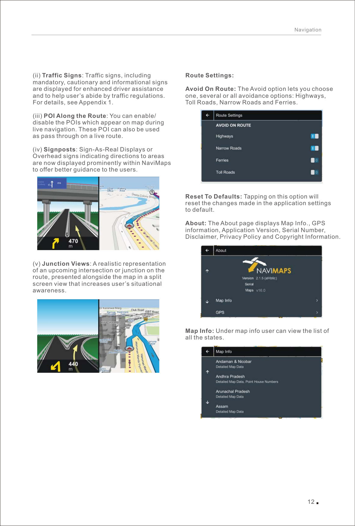 12Navigation((ii) Traffic Signs: Traffic signs, including mandatory, cautionary and informational signs are displayed for enhanced driver assistance and to help user’s abide by traffic regulations. For details, see Appendix 1.(iii) POI Along the Route: You can enable/disable the POIs which appear on map during live navigation. These POI can also be used as pass through on a live route.(iv) Signposts: Sign-As-Real Displays or Overhead signs indicating directions to areas are now displayed prominently within NaviMaps to offer better guidance to the users.v) Junction Views: A realistic representation of an upcoming intersection or junction on the route, presented alongside the map in a splitscreen view that increases user’s situational awareness.Route Settings:Avoid On Route: The Avoid option lets you choose one, several or all avoidance options: Highways, Toll Roads, Narrow Roads and Ferries.Reset To Defaults: Tapping on this option will reset the changes made in the application settings to default.About: The About page displays Map Info., GPS information, Application Version, Serial Number, Disclaimer, Privacy Policy and Copyright Information.Map Info: Under map info user can view the list of all the states.