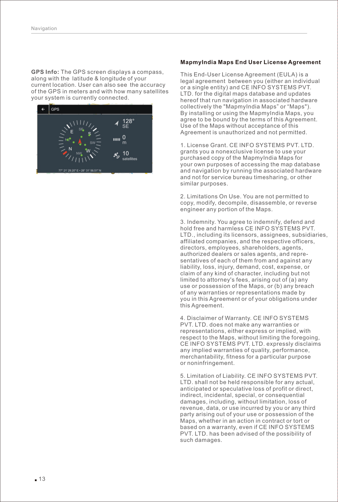 13NavigationGPS Info: The GPS screen displays a compass, along with the latitude &amp; longitude of your current location. User can also see the accuracy of the GPS in meters and with how many satellitesyour system is currently connected.This End-User License Agreement (EULA) is a legal agreement between you (either an individual or a single entity) and CE INFO SYSTEMS PVT. LTD. for the digital maps database and updates hereof that run navigation in associated hardware collectively the &quot;MapmyIndia Maps” or “Maps&quot;). By installing or using the MapmyIndia Maps, you agree to be bound by the terms of this Agreement. Use of the Maps without acceptance of this Agreement is unauthorized and not permitted.1. License Grant. CE INFO SYSTEMS PVT. LTD. grants you a nonexclusive license to use your purchased copy of the MapmyIndia Maps for your own purposes of accessing the map database and navigation by running the associated hardware and not for service bureau timesharing, or other similar purposes.2. Limitations On Use. You are not permitted to copy, modify, decompile, disassemble, or reverse engineer any portion of the Maps.3. Indemnity. You agree to indemnify, defend and hold free and harmless CE INFO SYSTEMS PVT. LTD., including its licensors, assignees, subsidiaries, affiliated companies, and the respective officers, directors, employees, shareholders, agents, authorized dealers or sales agents, and repre-sentatives of each of them from and against any liability, loss, injury, demand, cost, expense, or claim of any kind of character, including but not limited to attorney&apos;s fees, arising out of (a) any use or possession of the Maps, or (b) any breach of any warranties or representations made by you in this Agreement or of your obligations under this Agreement.4. Disclaimer of Warranty. CE INFO SYSTEMS PVT. LTD. does not make any warranties or representations, either express or implied, withrespect to the Maps, without limiting the foregoing, CE INFO SYSTEMS PVT. LTD. expressly disclaims any implied warranties of quality, performance, merchantability, fitness for a particular purpose or noninfringement.5. Limitation of Liability. CE INFO SYSTEMS PVT. LTD. shall not be held responsible for any actual, anticipated or speculative loss of profit or direct, indirect, incidental, special, or consequential damages, including, without limitation, loss of revenue, data, or use incurred by you or any third party arising out of your use or possession of the Maps, whether in an action in contract or tort or based on a warranty, even if CE INFO SYSTEMS PVT. LTD. has been advised of the possibility of such damages.MapmyIndia Maps End User License Agreement