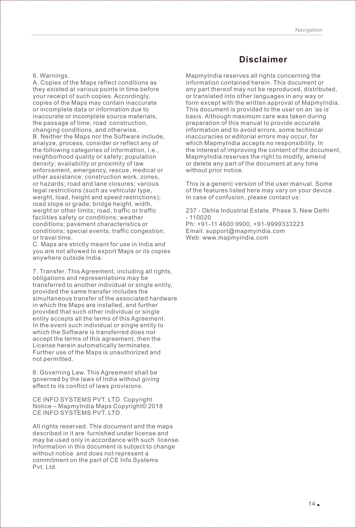 14Navigation6. Warnings.A. Copies of the Maps reflect conditions as they existed at various points in time before your receipt of such copies. Accordingly, copies of the Maps may contain inaccurate or incomplete data or information due to inaccurate or incomplete source materials, the passage of time, road construction, changing conditions, and otherwise.B. Neither the Maps nor the Software include, analyze, process, consider or reflect any of the following categories of information, i.e.,neighborhood quality or safety; population density; availability or proximity of law enforcement, emergency, rescue, medical or other assistance; construction work, zones, or hazards; road and lane closures; various legal restrictions (such as vehicular type, weight, load, height and speed restrictions); road slope or grade; bridge height, width, weight or other limits; road, traffic or traffic facilities safety or conditions; weather conditions; pavement characteristics orconditions; special events; traffic congestion; or travel time.C. Maps are strictly meant for use in India and you are not allowed to export Maps or its copies anywhere outside India.7. Transfer. This Agreement, including all rights, obligations and representations may be transferred to another individual or single entity,provided the same transfer includes the simultaneous transfer of the associated hardware in which the Maps are installed, and furtherprovided that such other individual or single entity accepts all the terms of this Agreement. In the event such individual or single entity to which the Software is transferred does not accept the terms of this agreement, then the License herein automatically terminates. Further use of the Maps is unauthorized and not permitted.8. Governing Law. This Agreement shall be governed by the laws of India without giving effect to its conflict of laws provisions.CE INFO SYSTEMS PVT. LTD. Copyright Notice – MapmyIndia Maps Copyright© 2018CE INFO SYSTEMS PVT. LTD.All rights reserved. This document and the maps described in it are furnished under license and may be used only in accordance with such license. Information in this document is subject to change without notice and does not represent a commitment on the part of CE Info SystemsPvt. Ltd.MapmyIndia reserves all rights concerning the information contained herein. This document or any part thereof may not be reproduced, distributed, or translated into other languages in any way or form except with the written approval of MapmyIndia. This document is provided to the user on an ‘as is’ basis. Although maximum care was taken duringpreparation of this manual to provide accurate information and to avoid errors, some technical inaccuracies or editorial errors may occur, forwhich MapmyIndia accepts no responsibility. In the interest of improving the content of the document, MapmyIndia reserves the right to modify, amend or delete any part of the document at any time without prior notice.This is a generic version of the user manual. Some of the features listed here may vary on your device . In case of confusion, please contact us:237 - Okhla Industrial Estate, Phase 3, New Delhi - 110020Ph: +91-11 4600 9900, +91-9999333223Email: support@mapmyindia.comWeb: www.mapmyindia.comDisclaimer