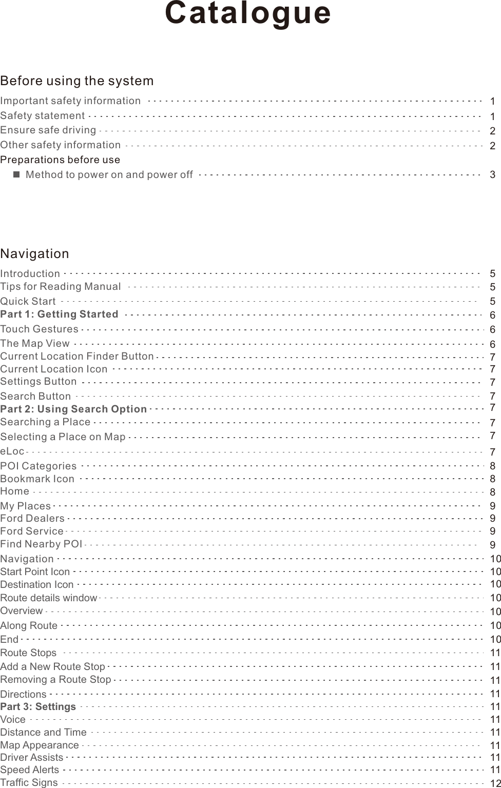 11223555666777777888991010101010101011117799111111111111111112Before using the systemImportant safety informationSafety statement Ensure safe driving Other safety information Preparations before use          Method to power on and power offNavigationIntroductionTips for Reading ManualQuick StartPart 1: Getting StartedTouch GesturesThe Map ViewCurrent Location Finder ButtonCurrent Location IconSettings ButtonSearch ButtonPart 2: Using Search OptionSearching a PlaceSelecting a Place on MapeLocPOI CategoriesBookmark IconHomeMy PlacesFord DealersFord ServiceFind Nearby POINavigationStart Point IconDestination IconRoute details windowOverviewAlong RouteEndRoute StopsAdd a New Route StopRemoving a Route StopDirectionsPart 3: SettingsVoiceDistance and TimeMap AppearanceDriver AssistsSpeed AlertsTraffic SignsCatalogue