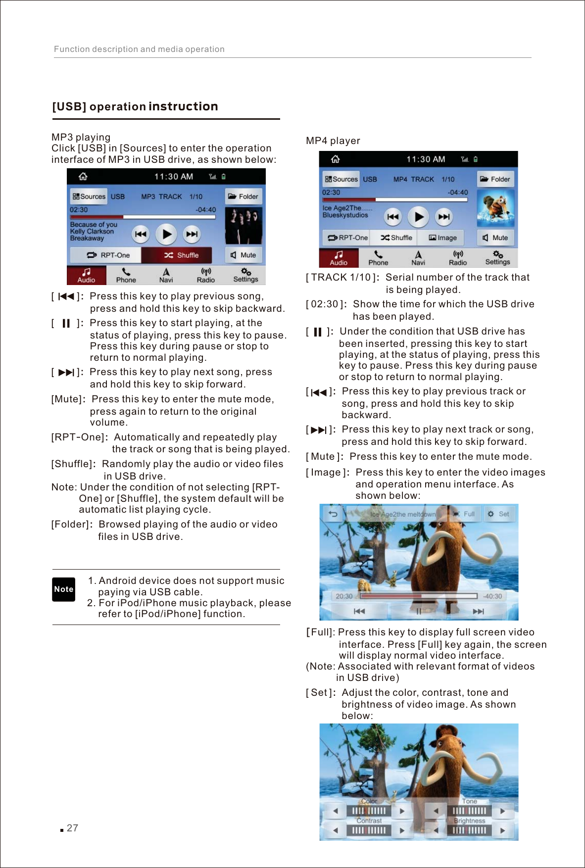 MP4 player TRACK 1/10 Serial number of the track that                              is being played. 02:30 Show the time for which the USB drive                  has been played.        Under the condition that USB drive has             been inserted, pressing this key to start             playing, at the status of playing, press this             key to pause. Press this key during pause             or stop to return to normal playing.        Press this key to play previous track or              song, press and hold this key to skip              backward.        Press this key to play next track or song,              press and hold this key to skip forward.Mute Press this key to enter the mute mode. Image Press this key to enter the video images                   and operation menu interface. As                   shown below: Adjust the color, contrast, tone and              brightness of video image. As shown              below:[  ]：[  ]：[  ]：[   ]：[   ]：[  ]：[  ]：[Full]: Press this key to display full screen video             interface. Press [Full] key again, the screen             will display normal video interface.  (Note: Associated with relevant format of videos            in USB drive) [ Set ]：MP3 playing Click [USB] in [Sources] to enter the operation interface of MP3 in USB drive, as shown below:           ：Press this key to play previous song,               press and hold this key to skip backward.            ：Press this key to start playing, at the               status of playing, press this key to pause.               Press this key during pause or stop to               return to normal playing.             ：Press this key to play next song, press               and hold this key to skip forward. ：Press this key to enter the mute mode,               press again to return to the original               volume. RPT-One ：Automatically and repeatedly play                       the track or song that is being played. Shuffle ：Randomly play the audio or video files                    in USB drive. Note: Under the condition of not selecting [RPT-          One] or [Shuffle], the system default will be           automatic list playing cycle. Folder ：Browsed playing of the audio or video                  files in USB drive.                1. Android device does not support music                  paying via USB cable.             2. For iPod/iPhone music playback, please                  refer to [iPod/iPhone] function.[][][][Mute][][][]                                 [USB] operation instruction Note27Function description and media operation