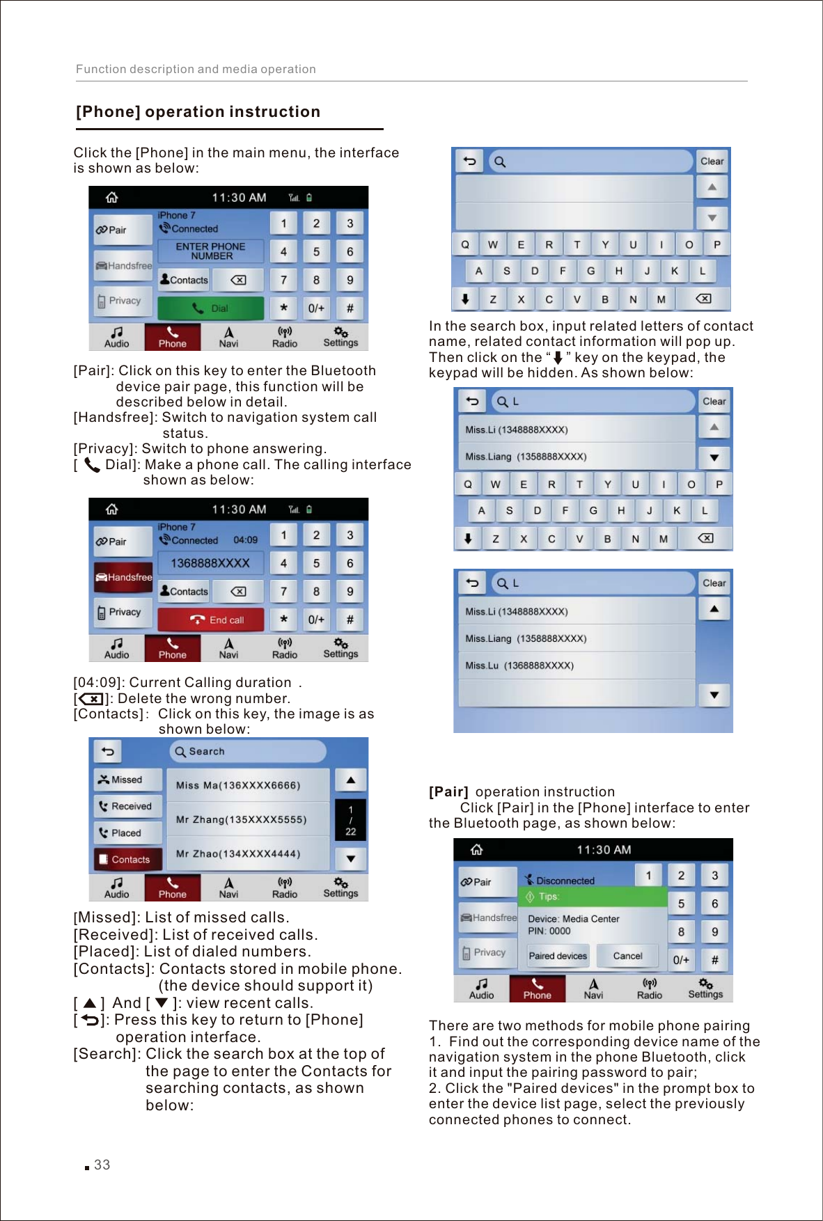 []Phone  operation instructionClick the [Phone] in the main menu, the interface is shown as below:[Pair]: Click on this key to enter the Bluetooth            device pair page, this function will be            described below in detail. [Handsfree]: Switch to navigation system call                        status. [Privacy]: Switch to phone answering. [    Dial]: Make a phone call. The calling interface                   shown as below:duration [    ]: Delete the wrong number.[Contacts]: Click on this key, the image is as                       shown below: [Missed]: List of missed calls. [Received]: List of received calls. [Placed]: List of dialed numbers. [Contacts] Contacts stored in mobile phone.                    (the device should support it) [   ] And [   ] view recent calls.[   ] Press this key to return to [Phone]           operation interface. [Search] Click the search box at the top of                  the page to enter the Contacts for                  searching contacts, as shown                  below:[04:09]: Current Calling  . : : : : In the search box, input related letters of contact name, related contact information will pop up. Then click on the “    ” key on the keypad, the keypad will be hidden. As shown below: [Pair] operation instruction        Click [Pair] in the [Phone] interface to enterthe Bluetooth page, as shown below:  There are two methods for mobile phone pairing1.  Find out the corresponding device name of the navigation system in the phone Bluetooth, click it and input the pairing password to pair;2. Click the &quot;Paired devices&quot; in the prompt box to enter the device list page, select the previously connected phones to connect. 33Function description and media operation