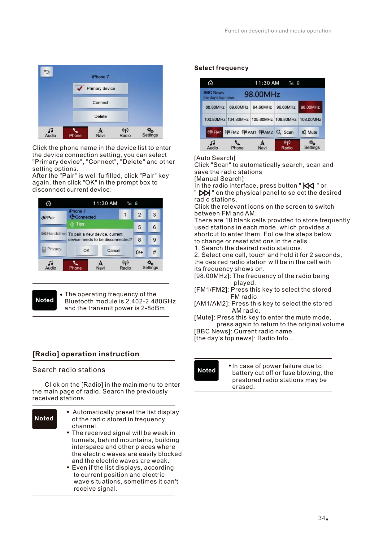 Click the phone name in the device list to enter the device connection setting, you can select &quot;Primary device&quot;, &quot;Connect&quot;, &quot;Delete&quot; and other setting options. After the &quot;Pair&quot; is well fulfilled, click &quot;Pair&quot; key again, then click &quot;OK&quot; in the prompt box to disconnect current device:Select frequencyClick &quot;Scan&quot; to automatically search, scan and save the radio stations[Manual Search]In the radio interface, press button &quot;         &quot; or &quot;         &quot; on the physical panel to select the desired radio stations.Click the relevant icons on the screen to switch between FM and AM.There are 10 blank cells provided to store frequently used stations in each mode, which provides a shortcut to enter them. Follow the steps below to change or reset stations in the cells.1. Search the desired radio stations. 2. Select one cell, touch and hold it for 2 seconds, the desired radio station will be in the cell with its frequency shows on.[98.00MHz]: The frequency of the radio being                        played. [FM1/FM2]: Press this key to select the stored                      FM radio. [AM1/AM2]: Press this key to select the stored                       AM radio.  [Mute]: Press this key to enter the mute mode,              press again to return to the original volume.Current radio nameRadio Info.                        In case of power failure due to                       battery cut off or fuse blowing, the                       prestored radio stations may be                       erased.           [][BBC News]:  .[the day’s top news]:  .  Auto SearchNoted[] Search radio stationsRadio operation instruction    Click on the [Radio] in the main menu to enter the main page of radio. Search the previously received stations.                             Automatically preset the list display                        of the radio stored in frequency                        channel.                        The received signal will be weak in                        tunnels, behind mountains, building                        interspace and other places where                        the electric waves are easily blocked                        and the electric waves are weak.                        Even if the list displays, according                         to current position and electric                         wave situations, sometimes it can&apos;t                         receive signal.           Noted34Function description and media operationNoted The operating frequency of the Bluetooth module is 2.402-2.480GHz and the transmit power is 2-8dBm