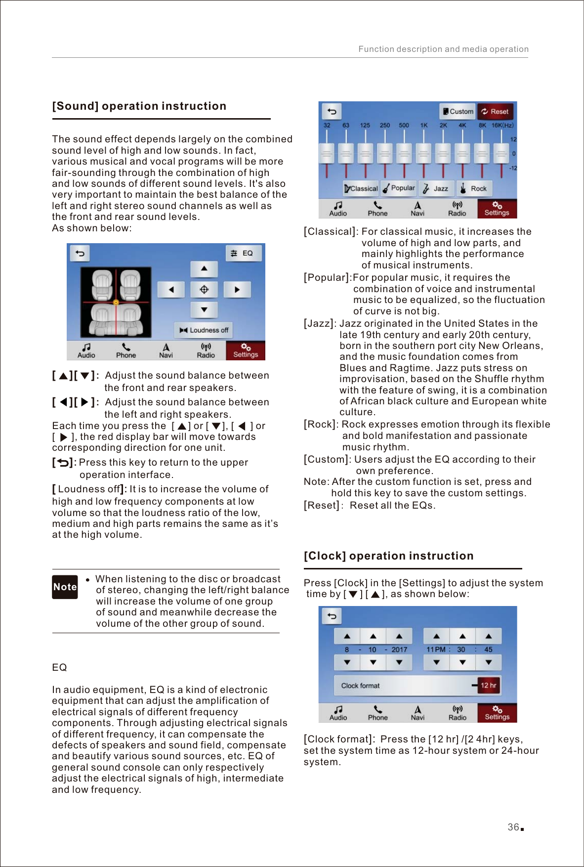 Classical : For classical music, it increases the                      volume of high and low parts, and                      mainly highlights the performance                      of musical instruments.Popular :For popular music, it requires the                   combination of voice and instrumental                   music to be equalized, so the fluctuation                   of curve is not big. Jazz : Jazz originated in the United States in the              late 19th century and early 20th century,              born in the southern port city New Orleans,              and the music foundation comes from              Blues and Ragtime. Jazz puts stress on              improvisation, based on the Shuffle rhythm              with the feature of swing, it is a combination              of African black culture and European white              culture. Rock : Rock expresses emotion through its flexible               and bold manifestation and passionate               music rhythm.Reset : Reset all the EQs. [][][][][Custom]: Users adjust the EQ according to their                    own preference. [][]:Note: After the custom function is set, press and           hold this key to save the custom settings.Press [Clock] in the [Settings] to adjust the system time by [     ] [     ], as shown below: Clock format  Press the [12 hr] /[2 4hr] keys, set the system time as 12-hour system or 24-hour system.        ：Adjust the sound balance between                    the front and rear speakers. ：Adjust the sound balance between                    the left and right speakers.Each time you press the  [     ] or [     ], [      ] or [      ], the red display bar will move towards corresponding direction for one unit.: Press this key to return to the upper           operation interface. Loudness off It is to increase the volume of high and low frequency components at low volume so that the loudness ratio of the low, medium and high parts remains the same as it’s at the high volume.                    When listening to the disc or broadcast                 of stereo, changing the left/right balance                 will increase the volume of one group                 of sound and meanwhile decrease the                 volume of the other group of sound. QThe sound effect depends largely on the combined sound level of high and low sounds. In fact, various musical and vocal programs will be more fair-sounding through the combination of high and low sounds of different sound levels. It&apos;s also very important to maintain the best balance of the left and right stereo sound channels as well as the front and rear sound levels. As shown below:  EIn audio equipment, EQ is a kind of electronic equipment that can adjust the amplification of electrical signals of different frequency components. Through adjusting electrical signals of different frequency, it can compensate the defects of speakers and sound field, compensate and beautify various sound sources, etc. EQ of general sound console can only respectively adjust the electrical signals of high, intermediate and low frequency.  [][      ][      ][      ][      ][ ]: [Sound] operation instructionNote[Clock] operation instruction36Function description and media operation